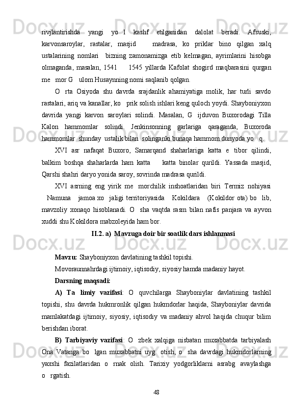 rivjlantirishda   yangi   yo l   kashf   etilganidan   dalolat   beradi.   Afsuski,
karvonsaroylar,   rastalar,   masjid     madrasa,   ko priklar   bino   qilgan   xalq	
 
ustalarining   nomlari     bizning   zamonamizga   etib   kelmagan,   ayrimlarini   hisobga
olmaganda,   masalan,   1541     1545   yillarda   Kafolat   shogird   maqbarasini   qurgan	

me mor G ulom Husaynning nomi saqlanib qolgan. 	
 
O rta   Osiyoda   shu   davrda   srajdanlik   ahamiyatiga   molik,   har   turli   savdo	

rastalari, ariq va kanallar, ko prik solish ishlari keng quloch yoydi. Shayboniyxon	

davrida   yangi   karvon   saroylari   solindi.   Masalan,   G ijduvon   Buxorodagi   Tilla	

Kalon   hammomlar   solindi.   Jenkinsonning   garlariga   qaraganda,   Buxoroda
hammomlar  shunday  ustalik bilan  solinganki bunaqa hammom dunyoda yo q. 	

XVI   asr   nafaqat   Buxoro,   Samarqand   shaharlariga   katta   e tibor   qilindi,	

balkim   boshqa   shaharlarda   ham   katta     katta   binolar   qurildi.   Yassada   masjid,	

Qarshi shahri daryo yonida saroy, sovrinda madrasa qurildi. 
XVI   asrning   eng   yirik   me morchilik   inshoatlaridan   biri   Termiz   nohiyasi	

Namuna  jamoa xo jaligi territoriyasida  Kokildara  (Kokildor ota) bo lib,	
     
mavzoliy   xonaqo   hisoblanadi.   O sha   vaqtda   rasm   bilan   nafis   panjara   va   ayvon	

xuddi shu Kokildora mabzoleyida ham bor. 
II.2. a )   Mavzuga doir  bir soatlik d ars ishlanmasi
Mavzu:  Shayboniyxon davlatining tashkil topishi. 
Movoraunnahrdagi ijtimoiy, iqtisodiy, siyosiy hamda madaniy hayot. 
Darsning maqsadi:
A)   Ta limiy   vazifasi	
 :   O quvchilarga   Shayboniylar   davlatining   tashkil	
topishi,   shu   davrda   hukmronlik   qilgan   hukmdorlar   haqida,   Shayboniylar   davrida
mamlakatdagi   ijtimoiy,   siyosiy,   iqtisodiy   va   madaniy   ahvol   haqida   chuqur   bilim
berishdan iborat.
B)   Tarbiyaviy   vazifasi :   O zbek   xalqiga   nisbatan   muxabbatda   tarbiyalash

Ona   Vatanga   bo lgan   muxabbatni   uyg otish,   o sha   davrdagi   hukmdorlarning	
  
yaxshi   fazilatlaridan   o rnak   olish.   Tarixiy   yodgorliklarni   asrabg avaylashga	
 
o rgatish.	

48 