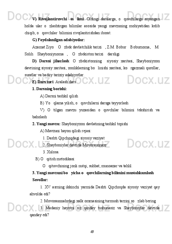 V)   Rivojlantiruvchi     ta limi :   Oldingi   darslarga,   o quvchilarga   suyangan	
holda   ular   o zlashtirgan   bilimlar   asosida   yangi   mavzuning   mohiyatidan   kelib	

chiqib, o quvchilar  bilimini rivojlantirishdan iborat.	

G) Foydalanilgan adabiyotlar:
Azamat Ziyo  O zbek davlatchilik tarixi , Z.M. Bobur  Boburnoma,    M.	
   
Solih  Shayboniynoma ,  O zbekiston tarixi  darsligi 	
    
D)   Darsni   jihozlash :   O zbekistonning     siyosiy   xaritasi,   Shayboniyxon	

davrining siyosiy xaritasi, xonliklarning bo linishi xaritasi, ko rgazmali qurollar,	
 
suratlar va badiiy tarixiy adabiyotlar.
E) Dars turi : Aralash dars
1. Darsning borishi:
A) Darsni tashkil qilish
B) Yo qlama yilish, o quvchilarni darsga tayyorlash	
 
V)   O tilgan   mavzu   yuzasidan   o quvchilar   bilimini   tekshirish   va
 
baholash
2. Yangi mavzu:  Shayboniyxon davlatining tashkil topishi 
A) Mavzuni bayon qilish rejasi:
1. Dashti Qipchoqdagi siyosiy vaziyat
2. Shayboniylar davrida Movoraunnaxr
3. Xulosa.
    B) O qitish metodikasi:	

           O qituvchining jonli nutqi, suhbat, munoazar va tahlil.

3. Yangi mavzuni bo yicha o quvchilarning bilimini mustahkamlash	
 
Savollar:
1.   XV   asrning   ikkinchi   yarmida   Dashti   Qipchoqda   siyosiy   vaziyat   qay
ahvolda edi?
2. Movoraunnahrdagi xalk ommasining turmush tarzini so zlab bering	

3.   Madaniy   hayotni   siz   qanday   tushunasiz   va   Shayboniylar   davrida
qanday edi?
49 