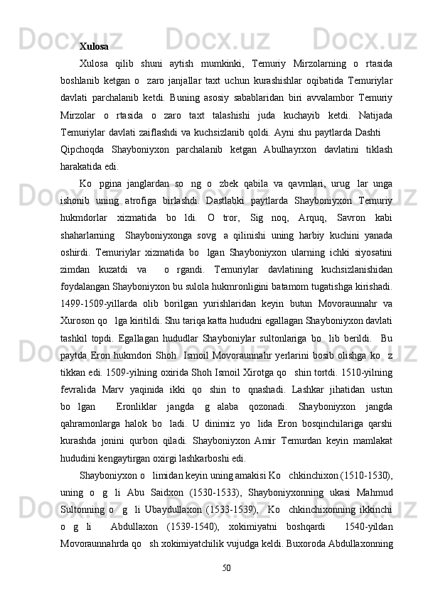 Xulosa
Xulosa   qilib   shuni   aytish   mumkinki,   Temuriy   Mirzolarning   o rtasida
boshlanib   ketgan   o zaro   janjallar   taxt   uchun   kurashishlar   oqibatida   Temuriylar	

davlati   parchalanib   ketdi.   Buning   asosiy   sabablaridan   biri   avvalambor   Temuriy
Mirzolar   o rtasida   o zaro   taxt   talashishi   juda   kuchayib   ketdi.   Natijada	
 
Temuriylar davlati  zaiflashdi  va kuchsizlanib qoldi. Ayni shu paytlarda Dashti  	

Qipchoqda   Shayboniyxon   parchalanib   ketgan   Abulhayrxon   davlatini   tiklash
harakatida edi.
Ko pgina   janglardan   so ng   o zbek   qabila   va   qavmlari,   urug lar   unga	
   
ishonib   uning   atrofiga   birlashdi.   Dastlabki   paytlarda   Shayboniyxon   Temuriy
hukmdorlar   xizmatida   bo ldi.   O tror,   Sig noq,   Arquq,   Savron   kabi	
  
shaharlarning     Shayboniyxonga   sovg a   qilinishi   uning   harbiy   kuchini   yanada	

oshirdi.   Temuriylar   xizmatida   bo lgan   Shayboniyxon   ularning   ichki   siyosatini	

zimdan   kuzatdi   va     o rgandi.   Temuriylar   davlatining   kuchsizlanishidan	

foydalangan Shayboniyxon bu sulola hukmronligini batamom tugatishga kirishadi.
1499-1509-yillarda   olib   borilgan   yurishlaridan   keyin   butun   Movoraunnahr   va
Xuroson qo lga kiritildi. Shu tariqa katta hududni egallagan Shayboniyxon davlati	

tashkil   topdi.   Egallagan   hududlar   Shayboniylar   sultonlariga   bo lib   berildi.     Bu	

paytda   Eron   hukmdori   Shoh     Ismoil   Movoraunnahr   yerlarini   bosib   olishga   ko z	

tikkan edi. 1509-yilning oxirida Shoh Ismoil Xirotga qo shin tortdi. 1510-yilning	

fevralida   Marv   yaqinida   ikki   qo shin   to qnashadi.   Lashkar   jihatidan   ustun	
 
bo lgan     Eronliklar   jangda   g alaba   qozonadi.   Shayboniyxon   jangda	
 
qahramonlarga   halok   bo ladi.   U   dinimiz   yo lida   Eron   bosqinchilariga   qarshi	
 
kurashda   jonini   qurbon   qiladi.   Shayboniyxon   Amir   Temurdan   keyin   mamlakat
hududini kengaytirgan oxirgi lashkarboshi edi. 
Shayboniyxon o limidan keyin uning amakisi Ko chkinchixon (1510-1530),	
 
uning   o g li   Abu   Saidxon   (1530-1533),   Shayboniyxonning   ukasi   Mahmud	
 
Sultonning   o g li   Ubaydullaxon   (1533-1539),     Ko chkinchixonning   ikkinchi	
  
o g li     Abdullaxon   (1539-1540),   xokimiyatni   boshqardi     1540-yildan	
 
Movoraunnahrda qo sh xokimiyatchilik vujudga keldi. Buxoroda Abdullaxonning	

50 