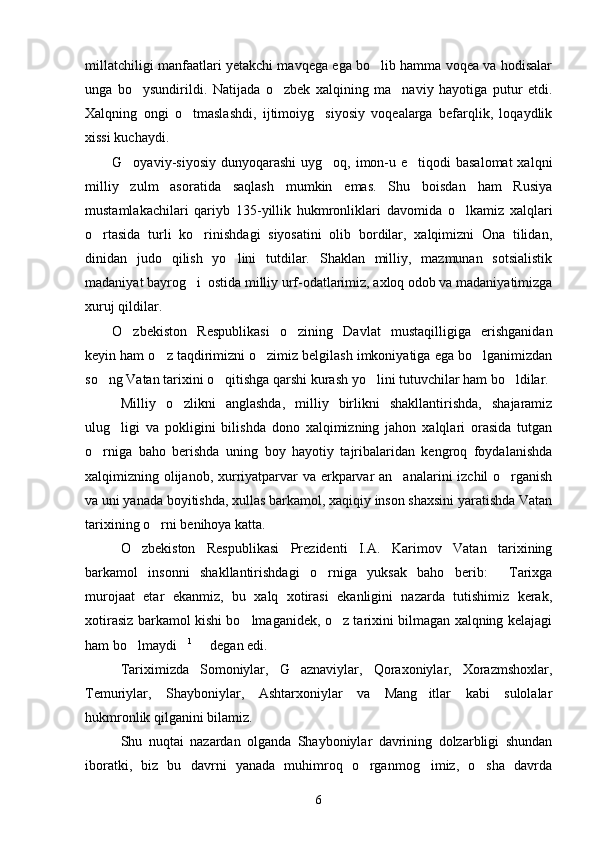 millatchiligi manfaatlari yetakchi mavqega ega bo lib hamma voqea va hodisalar
unga   bo ysundirildi.   Natijada   o zbek   xalqining   ma naviy   hayotiga   putur   etdi.	
  
Xalqning   ongi   o tmaslashdi,   ijtimoiyg siyosiy   voqealarga   befarqlik,   loqaydlik	
 
xissi kuchaydi.
G oyaviy-siyosiy dunyoqarashi  uyg oq, imon-u e tiqodi  basalomat  xalqni	
  
milliy   zulm   asoratida   saqlash   mumkin   emas.   Shu   boisdan   ham   Rusiya
mustamlakachilari   qariyb   135-yillik   hukmronliklari   davomida   o lkamiz   xalqlari	

o rtasida   turli   ko rinishdagi   siyosatini   olib   bordilar,   xalqimizni   Ona   tilidan,	
 
dinidan   judo   qilish   yo lini   tutdilar.   Shaklan   milliy,   mazmunan   sotsialistik	

madaniyat bayrog i  ostida milliy urf-odatlarimiz, axloq odob va madaniyatimizga	

xuruj qildilar.
O zbekiston   Respublikasi   o zining   Davlat   mustaqilligiga   erishganidan	
 
keyin ham o z taqdirimizni o zimiz belgilash imkoniyatiga ega bo lganimizdan	
  
so ng Vatan tarixini o qitishga qarshi kurash yo lini tutuvchilar ham bo ldilar.	
   
Milliy   o zlikni   anglashda,   milliy   birlikni   shakllantirishda,   shajaramiz	

ulug ligi   va   pokligini   bilishda   dono   xalqimizning   jahon   xalqlari   orasida   tutgan	

o rniga   baho   berishda   uning   boy   hayotiy   tajribalaridan   kengroq   foydalanishda	

xalqimizning olijanob, xurriyatparvar  va erkparvar an analarini izchil o rganish	
 
va uni yanada boyitishda, xullas barkamol, xaqiqiy inson shaxsini yaratishda Vatan
tarixining o rni benihoya katta.	

O zbekiston   Respublikasi   Prezidenti   I.A.   Karimov   Vatan   tarixining	

barkamol   insonni   shakllantirishdagi   o rniga   yuksak   baho   berib:   Tarixga	
 
murojaat   etar   ekanmiz,   bu   xalq   xotirasi   ekanligini   nazarda   tutishimiz   kerak,
xotirasiz barkamol kishi bo lmaganidek, o z tarixini bilmagan xalqning kelajagi	
 
ham bo lmaydi	
  1
   degan edi.	
Tariximizda   Somoniylar,   G aznaviylar,   Qoraxoniylar,   Xorazmshoxlar,	

Temuriylar,   Shayboniylar,   Ashtarxoniylar   va   Mang itlar   kabi   sulolalar	

hukmronlik qilganini bilamiz.
Shu   nuqtai   nazardan   olganda   Shayboniylar   davrining   dolzarbligi   shundan
iboratki,   biz   bu   davrni   yanada   muhimroq   o rganmog imiz,   o sha   davrda	
  
6 