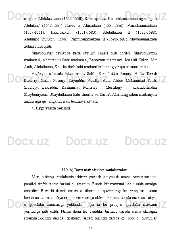 o g li   Abdulazizxon   (1540-1550),   Samarqandda   Ko chkinchixonning   o g li    
Abdulatif   (1540-1551)   Navro z   Ahmadxon   (1551-1556),   Pirmuhammadxon	

(1557-1561),   Iskandarxon   (1561-1583),   Abdullaxon   II   (1583-1598),
Abdulmo minxon   (1598),   Pirmuhammadxon   II   (1598-1601)   Movoraunnaxrda	

xukmronlik qildi.
Shayboniylar   davlatida   katta   qurilish   ishlari   olib   borildi.   Shayboniyxon
madrasasi,   Abdurahim   Sadr   madrasasi,   Baroqxon   madrasasi,   Masjidi   Kalon,   Mir
Arab, Abdullaxon, Ko kaldosh kabi madrasalar buning yorqin namunalaridir.	

Adabiyot   sohasida   Muhammad   Solih,   Kamoliddin   Binoiy,   Hofiz   Tanish
Buxoriy,   Xasan   Nasoriy,   Zayniddin   Vosifiy,   Abul   Abbos   Muhammad   Tolib,
Siddiqiy,   Baxriddin   Kashmiriy,   Mutridiy,     Mushfiqiy     xukmdorlardan	

Shayboniyxon, Ubaydullaxon kabi shoirlar va fan arboblarining jahon madaniyati
xazinasiga qo shgan hissasi benihoya kattadir.	

4. Uyga vazifa beriladi.
II.2. b)  Dars natijalari va mulohazalar
Men,   bitiruvg malakaviy   ishimni   yoritish   jarayonida   mavzu   yuzasidan   ikki	

parallel   sinfda   sinov   darsini   o tkazdim.   Bunda   bir   mavzuni   ikki   usulda   amalga	

oshirdim.   Birinchi   darsda   asosiy   e tiborni   o quvchilarga   ko proq   ma lumot	
   
berish uchun mas uliyatni o z zimmamga oldim. Ikkinchi darsda esa mas uliyat	
  
o quvchilar   zimmasiga   yuklandi,       ya ni   ko proq   o quvchilar   mavzuni	
   
yoritishga   jalb   etildi.   Natija   shuni   ko rsatdiki,   birinchi   darsda   erisha   olmagan	

rejamga   ikkinchi   darsda     erishdim.   Sababi   birinchi   darsda   ko proq   o quvchilar	
 
51 