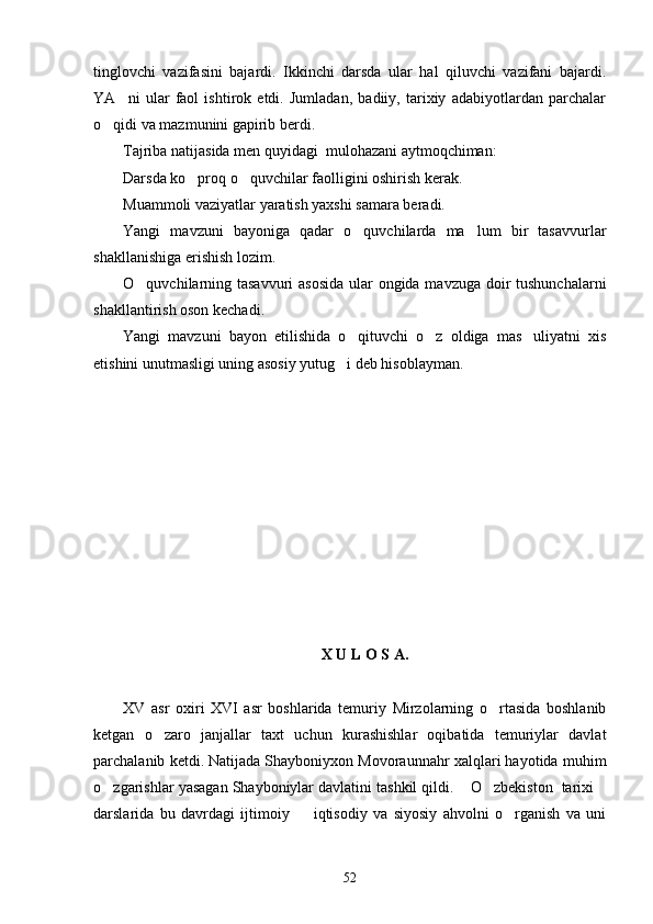 tinglovchi   vazifasini   bajardi.   Ikkinchi   darsda   ular   hal   qiluvchi   vazifani   bajardi.
YA ni   ular   faol   ishtirok   etdi.   Jumladan,   badiiy,   tarixiy   adabiyotlardan   parchalar
o qidi va mazmunini gapirib berdi.	

Tajriba natijasida men quyidagi  mulohazani aytmoqchiman:
Darsda ko proq o quvchilar faolligini oshirish kerak.	
 
Muammoli vaziyatlar yaratish yaxshi samara beradi.
Yangi   mavzuni   bayoniga   qadar   o quvchilarda   ma lum   bir   tasavvurlar	
 
shakllanishiga erishish lozim.
O quvchilarning tasavvuri asosida  ular ongida mavzuga doir tushunchalarni	

shakllantirish oson kechadi.
Yangi   mavzuni   bayon   etilishida   o qituvchi   o z   oldiga   mas uliyatni   xis	
  
etishini unutmasligi uning asosiy yutug i deb hisoblayman.	

X U L O S A . 
XV   asr   oxiri   XVI   asr   boshlarida   temuriy   Mirzolarning   o rtasida   boshlanib	

ketgan   o zaro   janjallar   taxt   uchun   kurashishlar   oqibatida   temuriylar   davlat	

parchalanib ketdi. Natijada Shayboniyxon Movoraunnahr xalqlari hayotida muhim
o zgarishlar yasagan Shayboniylar davlatini tashkil qildi.  O zbekiston  tarixi	
   
darslarida   bu   davrdagi   ijtimoiy     iqtisodiy   va   siyosiy   ahvolni   o rganish   va   uni	
 
52 