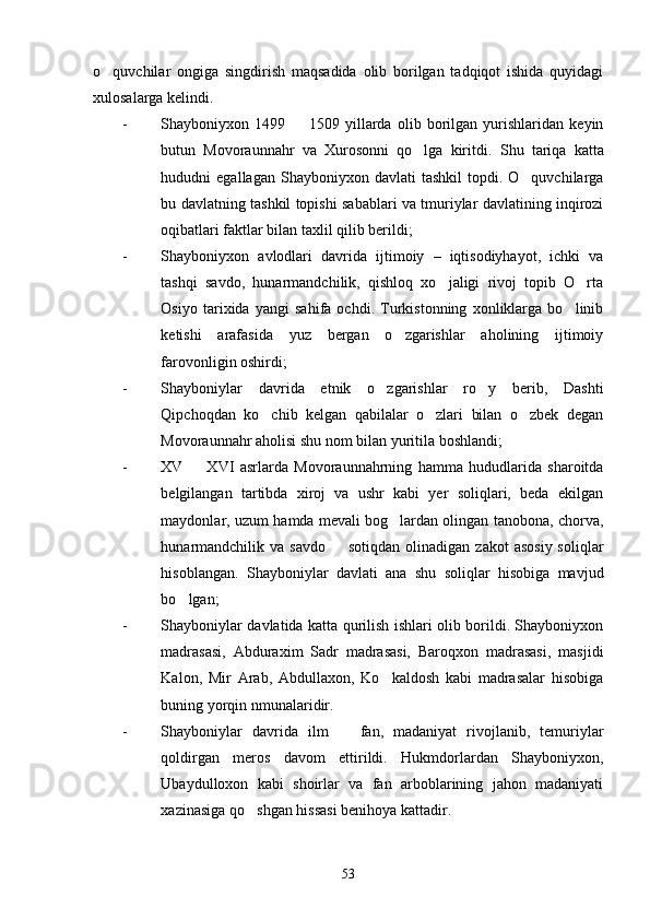o quvchilar   ongiga   singdirish   maqsadida   olib   borilgan   tadqiqot   ishida   quyidagi
xulosalarga kelindi. 
- Shayboniyxon   1499     1509   yillarda   olib   borilgan   yurishlaridan   keyin	

butun   Movoraunnahr   va   Xurosonni   qo lga   kiritdi.  	
 Shu   tariqa   katta
hududni   egallagan  Shayboniyxon  davlati  tashkil   topdi.  O quvchilarga	

bu davlatning tashkil topishi sabablari va tmuriylar davlatining inqirozi
oqibatlari faktlar bilan taxlil qilib berildi;
- Shayboniyxon   avlodlari   davrida   ijtimoiy   –   iqtisodiyhayot,   ichki   va
tashqi   savdo,   hunarmandchilik,   qishloq   xo jaligi   rivoj   topib   O rta	
 
Osiyo   tarixida   yangi   sahifa   ochdi.   Turkistonning   xonliklarga   bo linib	

ketishi   arafasida   yuz   bergan   o zgarishlar   aholining   ijtimoiy	

farovonligin oshirdi;
- Shayboniylar   davrida   etnik   o zgarishlar   ro y   berib,   Dashti	
 
Qipchoqdan   ko chib   kelgan   qabilalar   o zlari   bilan   o zbek   degan	
  
Movoraunnahr aholisi shu nom bilan yuritila boshlandi;
- XV     XVI   asrlarda   Movoraunnahrning   hamma   hududlarida   sharoitda	

belgilangan   tartibda   xiroj   va   ushr   kabi   yer   soliqlari,   beda   ekilgan
maydonlar, uzum hamda mevali bog lardan olingan tanobona, chorva,	

hunarmandchilik  va  savdo   sotiqdan  olinadigan  zakot   asosiy  soliqlar	

hisoblangan.   Shayboniylar   davlati   ana   shu   soliqlar   hisobiga   mavjud
bo lgan;	

- Shayboniylar davlatida katta qurilish ishlari olib borildi. Shayboniyxon
madrasasi,   Abduraxim   Sadr   madrasasi,   Baroqxon   madrasasi,   masjidi
Kalon,   Mir   Arab,   Abdullaxon,   Ko kaldosh   kabi   madrasalar   hisobiga	

buning yorqin nmunalaridir. 
- Shayboniylar   davrida   ilm     fan,   madaniyat   rivojlanib,   temuriylar	

qoldirgan   meros   davom   ettirildi.   Hukmdorlardan   Shayboniyxon,
Ubaydulloxon   kabi   shoirlar   va   fan   arboblarining   jahon   madaniyati
xazinasiga qo shgan hissasi benihoya kattadir. 	

53 