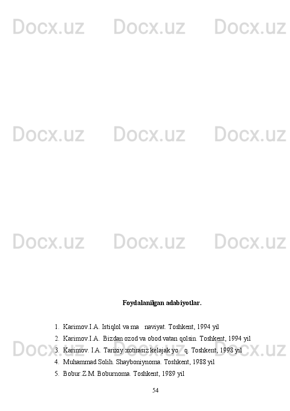 Foydalanilgan adabiyotlar.
1. Karimov.I.A. Istiqlol va ma naviyat. Toshkent, 1994 yil 
2. Karimov.I.A.  Bizdan ozod va obod vatan qolsin. Toshkent, 1994 yil 
3. Karimov. I.A. Tarixiy xotirasiz kelajak yo q. Toshkent, 1998 yil 	

4. Muhammad Solih. Shayboniynoma. Toshkent, 1988 yil 
5. Bobur.Z.M. Boburnoma. Toshkent, 1989 yil
54 