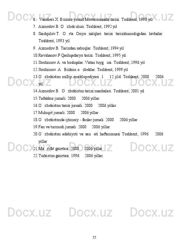 6.  Vamberi.X. Buxoro yoxud Movarounnahr tarixi. Toshkent, 1990 yil
7. Axmedov.B. O zbek ulusi. Toshkent, 1992 yil
8. Saidqulov.T.   O rta   Osiyo   xalqlari   tarixi   tarixshunosligidan   lavhalar.

Toshkent, 1993 yil
9. Axmedov.B. Tarixdan saboqlar. Toshkent, 1994 yil
10. Ravshanov.P Qashqadaryo tarixi. Toshkent, 1995 yil
11. Ibrohimov A. va boshqalar. Vatan tuyg usi. Toshkent, 1996 yil	

12. Ibrohimov. A.  Bizkim o zbeklar. Toshkent, 1999 yil	

13. O zbekiston milliy ensiklopediyasi. 1   12 jild. Toshkent, 2000   2006	
  
yil
14. Axmedov.B.  O zbekiston tarixi manbalari. Toshkent, 2001 yil	

15. Tafakkur jurnali. 2000   2006 yillar.	

16. O zbekiston tarixi jurnali. 2000   2006 yillar. 	
 
17. Muloqot jurnali. 2000   2006 yillar.	

18. O zbekistonda ijtimoiy - fanlar jurnali. 2000   2006 yillar	
 
19. Fan va turmush jurnali. 2000   2006 yillar.	

20. O zbekiston   adabiyoti   va   san ati   haftanomasi   Toshkent,   1996     2006	
  
yillar
21. Ma rifat gazetasi. 2000   2006 yillar
 
22. Turkiston gazetasi. 1996   2006 yillar.	

55 