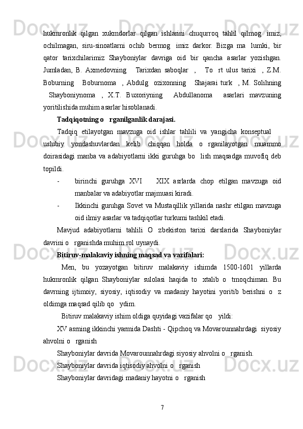 hukmronlik   qilgan   xukmdorlar   qilgan   ishlarini   chuqurroq   tahlil   qilmog imiz,
ochilmagan,   siru-sinoatlarni   ochib   bermog imiz   darkor.   Bizga   ma lumki,   bir	
 
qator   tarixchilarimiz   Shayboniylar   davriga   oid   bir   qancha   asarlar   yozishgan.
Jumladan,   B.   Axmedovning   Tarixdan   saboqlar ,   To rt   ulus   tarixi ,   Z.M.	
    
Boburning   Boburnoma ,   Abdulg ozixonning   Shajarai   turk ,   M.   Solihning	
    
Shayboniynoma ,   X.T.   Buxoriyning   Abdullanoma   asarlari   mavzuning	
   
yoritilishida muhim asarlar hisoblanadi.
Tadqiqotning o rganilganlik darajasi. 	

Tadqiq   etilayotgan   mavzuga   oid   ishlar   tahlili   va   yangicha   konseptual  	

uslubiy   yondashuvlardan   kelib   chiqqan   holda   o rganilayotgan   muammo	

doirasidagi  manba va adabiyotlarni  ikki  guruhga bo lish maqsadga  muvofiq deb	

topildi. 
- birinchi   guruhga   XVI     XIX   asrlarda   chop   etilgan   mavzuga   oid	

manbalar va adabiyotlar majmuasi kiradi. 
- Ikkinchi guruhga Sovet va Mustaqillik yillarida nashr etilgan mavzuga
oid ilmiy asarlar va tadqiqotlar turkumi tashkil etadi.
Mavjud   adabiyotlarni   tahlili   O zbekiston   tarixi   darslarida   Shayboniylar	

davrini o rganishda muhim rol uynaydi. 	

Bitiruv-malakaviy ishning maqsad va vazifalari:
Men,   bu   yozayotgan   bitiruv   malakaviy   ishimda   1500-1601   yillarda
hukmronlik   qilgan   Shayboniylar   sulolasi   haqida   to xtalib   o tmoqchiman.   Bu	
 
davrning   ijtimoiy,   siyosiy,   iqtisodiy   va   madaniy   hayotini   yoritib   berishni   o z	

oldimga maqsad qilib qo ydim.	

Bitiruv malakaviy ishim oldiga quyidagi vazifalar qo yildi:	

XV asrning ikkinchi yarmida Dashti - Qipchoq va Movarounnahrdagi  siyosiy
ahvolni o rganish	

Shayboniylar davrida Movarounnahrdagi siyosiy ahvolni o rganish.	

Shayboniylar davrida iqtisodiy ahvolni o rganish	

Shayboniylar davridagi madaniy hayotni o rganish	

7 