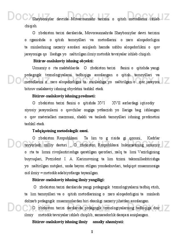 Shayboniylar   davrida   Movarounnahr   tarixini   o qitish   metodlarini   ishlab
chiqish.
O zbekiston   tarixi   darslarida,   Movoraunnahrda   Shayboniylar   davri   tarixini	

o rganishda   o qitish   tamoyillari   va   metodlarini   o zaro   aloqadorligini	
  
ta minlashning   nazariy   asoslari   aniqlash   hamda   ushbu   aloqadorlikni   o quv
 
jarayoniga qo llashga yo naltirilgan ilmiy metodik tavsiyalar ishlab chiqish.	
 
  Bitiruv-malakaviy ishning  obyekti :
Umumiy  o rta  maktablarda   O zbekiston   tarixi   fanini   o qitishda   yangi	
    
pedagogik   texnologiyalarni   tadbiqiga   asoslangan   o qitish   tamoyillari   va	

metodlarini   o zaro   aloqadorligini   ta minlashga   yo naltirilgan   o quv   jarayoni	
   
bitiruv malakaviy ishning obyektini tashkil etadi. 
Bitiruv-malakaviy ishning  predmeti :
O zbekiston   tarixi   fanini   o qitishda   XVI     XVII   asrlardagi   iqtisodiy  	
   
siyosiy   jarayonlarni   o quvchilar   ongiga   yetkazish   yo llariga   bag ishlangan	
  
o quv   materiallari   mazmuni,   shakli   va   tanlash   tamoyillari   ishning   predmetini	

tashkil etadi. 
Tadqiqotning metodologik asosi. 
O zbekiston   Respublikasi   Ta lim   to g risida gi   qonuni,   Kadrlar	
      
tayyorlash   milliy   dasturi ,   O zbekiston   Respublikasi   hukumatining   umumiy	
 
o rta   ta limni   rivojlantirisshga   qaratilgan   qarorlari,   xalq   ta limi   Vazirligining	
  
buyruqlari,   Prezident   I.   A.   Karimovning   ta lim   tizimi   takomillashtirishga	

yo naltirilgan nutqlari, unda bayon etilgan yondashuvlari, tadqiqot  muammosiga	

oid ilmiy = metodik adabiyotlarga tayanilgan. 
Bitiruv-malakaviy ishning  ilmiy yangiligi :
 O zbekiston tarixi darslarida yangi pedagogik  texnologiyalarni tadbiq etish,	

ta lim   tamoyillari   va   o qitish   metodlarining   o zaro   aloqadorligini   ta minlash	
   
dolzarb pedagogik  muammolardan biri ekanligi nazariy jihatdan asoslangan.
O zbekiston   tarixi   darslarida   pedagogik   texnologiyalarning   tadbiqiga   doir	

ilmiy   metodik tavsiyalar ishlab chiqilib, samaradorlik darajasi aniqlangan.

Bitiruv-malakaviy ishning  ilmiy   amaliy ahamiyati	
 :
8 