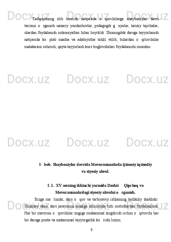 Tadqiqotning   olib   boorish   natijasida   o quvchilarga   shayboniylar   davri
tarixini   o rganish   nazariy   yondashuvlar,   pedagogik   g oyalar,   tarixiy   tajribalar,	
 
ulardan foydalanish imkoniyatlari bilan boyitildi. Shuningdek darsga tayyorlanish
natijasida   ko plab   manba   va   adabiyotlar   tahlil   etilib,   bulardan   o qituvchilar	
 
malakasini oshirish, qayta tayyorlash kurs tinglovxhilari foydalanishi mumkin.
I- bob. Shayboniylar davrida Movoraunnahrda ijtimoiy iqtisodiy 
va siyosiy ahvol.
I. 1.  XV asrning ikkinchi yarmida Dashti   Qipchoq va	

Movoraunnahrdagi siyosiy ahvolni o rganish.

Bizga   ma lumki,   dars   o quv   va   tarbiyaviy   ishlarning   tashkiliy   shaklidir.	
 
Shunday  ekan,  dars  jarayonini  amalga  oshirishda   turli  metodlardan  foydalaniladi.
Har bir mavzuni o quvchilar ongiga mukammal singdirish uchun o qituvchi har	
 
bir darsga puxta va mukammal tayyorgarlik ko rishi lozim.	

9 