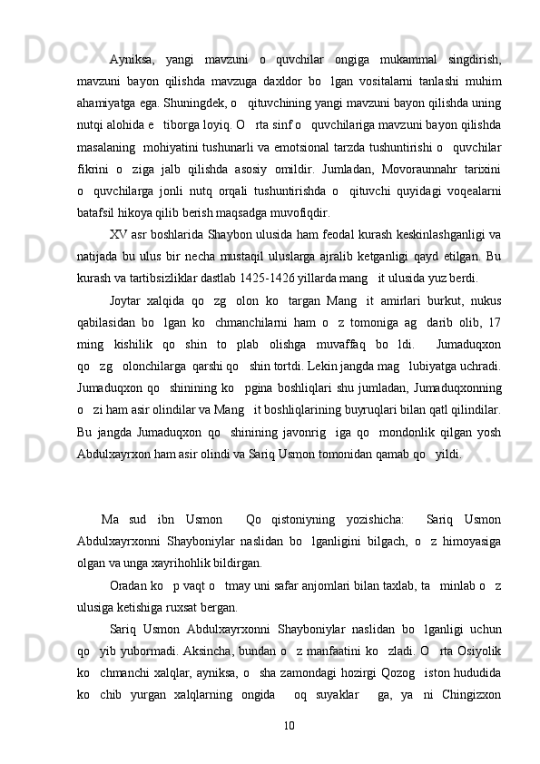 Ayniksa,   yangi   mavzuni   o quvchilar   ongiga   mukammal   singdirish,
mavzuni   bayon   qilishda   mavzuga   daxldor   bo lgan   vositalarni   tanlashi   muhim	

ahamiyatga ega. Shuningdek, o qituvchining yangi mavzuni bayon qilishda uning	

nutqi alohida e tiborga loyiq. O rta sinf o quvchilariga mavzuni bayon qilishda	
  
masalaning   mohiyatini tushunarli va emotsional tarzda tushuntirishi o quvchilar	

fikrini   o ziga   jalb   qilishda   asosiy   omildir.   Jumladan,   Movoraunnahr   tarixini	

o quvchilarga   jonli   nutq   orqali   tushuntirishda   o qituvchi   quyidagi   voqealarni	
 
batafsil hikoya qilib berish maqsadga muvofiqdir.
XV asr boshlarida Shaybon ulusida ham feodal kurash keskinlashganligi va
natijada   bu   ulus   bir   necha   mustaqil   uluslarga   ajralib   ketganligi   qayd   etilgan.   Bu
kurash va tartibsizliklar dastlab 1425-1426 yillarda mang it ulusida yuz berdi.	

Joytar   xalqida   qo zg olon   ko targan   Mang it   amirlari   burkut,   nukus	
   
qabilasidan   bo lgan   ko chmanchilarni   ham   o z   tomoniga   ag darib   olib,   17	
   
ming   kishilik   qo shin   to plab   olishga   muvaffaq   bo ldi.     Jumaduqxon	
  
qo zg olonchilarga  qarshi qo shin tortdi. Lekin jangda mag lubiyatga uchradi.	
   
Jumaduqxon   qo shinining   ko pgina   boshliqlari   shu   jumladan,   Jumaduqxonning	
 
o zi ham asir olindilar va Mang it boshliqlarining buyruqlari bilan qatl qilindilar.	
 
Bu   jangda   Jumaduqxon   qo shinining   javonrig iga   qo mondonlik   qilgan   yosh	
  
Abdulxayrxon ham asir olindi va Sariq Usmon tomonidan qamab qo yildi. 	

Ma sud   ibn   Usmon     Qo qistoniyning   yozishicha:   Sariq   Usmon	
  
Abdulxayrxonni   Shayboniylar   naslidan   bo lganligini   bilgach,   o z   himoyasiga	
 
olgan va unga xayrihohlik bildirgan.
Oradan ko p vaqt o tmay uni safar anjomlari bilan taxlab, ta minlab o z	
   
ulusiga ketishiga ruxsat bergan.
Sariq   Usmon   Abdulxayrxonni   Shayboniylar   naslidan   bo lganligi   uchun	

qo yib yubormadi. Aksincha,  bundan o z manfaatini  ko zladi. O rta Osiyolik	
   
ko chmanchi  xalqlar, ayniksa, o sha zamondagi  hozirgi  Qozog iston hududida
  
ko chib   yurgan   xalqlarning   ongida   oq   suyaklar   ga,   ya ni   Chingizxon
   
10 
