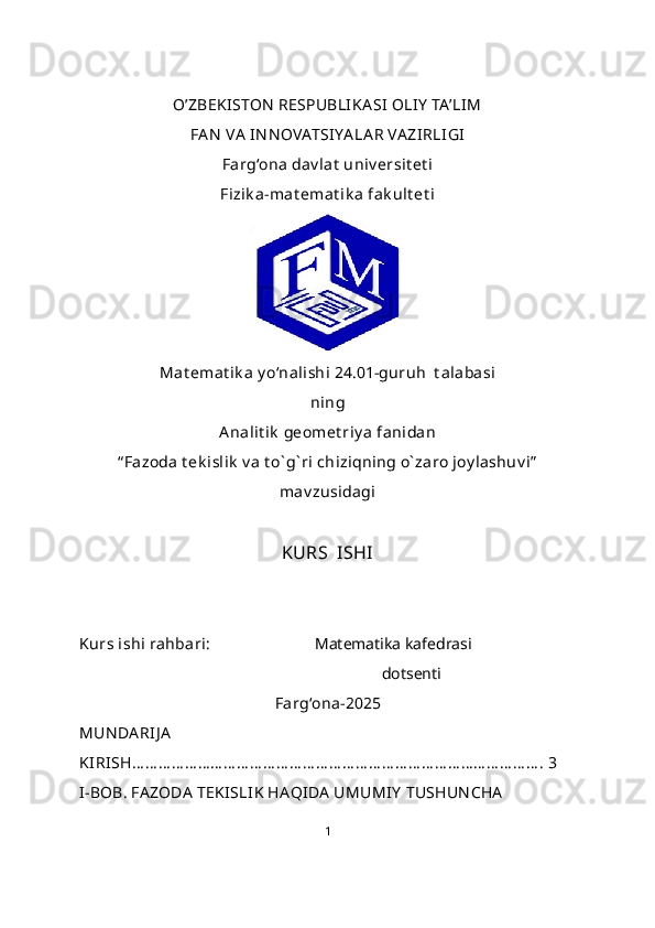 O’ZBEKISTON  RESPUBLIKA SI OLI Y  TA’LIM 
FA N  VA  IN N OVATSIYA LA R VA ZI RLI GI
Farg‘ona dav lat  univ ersit et i
Fizik a-mat emat ik a fak ult et i
Mat emat ik a y o‘nalishi  24.01-guruh  t alabasi
ning
Analit ik  geomet riy a   fanidan
“ Fazoda t ek islik  v a t o` g` ri chiziqning o` zaro joy lashuv i”
mav zusidagi
KURS  ISHI
Kurs ishi rahbari:                           Matematika kafedrasi
                                          dotsenti 
Farg‘ona-2025
MUN DA RI J A
KIRISH… … … … … … … … … … … … … … … … … … … … … … … … … … … … … … … . 3
I-BOB. FAZODA  TEK ISLIK HAQIDA  UMUMIY  TUSHUN CHA
1