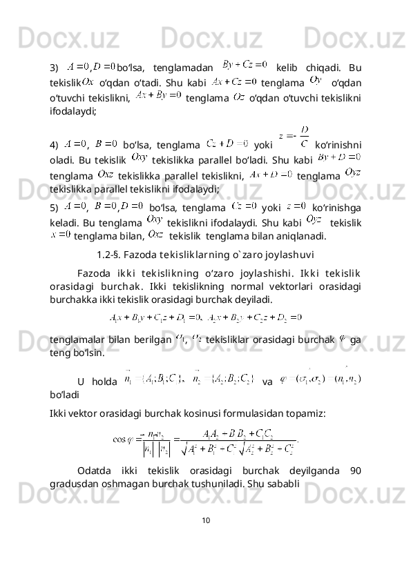 3)   , bo‘lsa,   tenglamadan     kelib   chiqadi.   Bu
tekislik   o‘qdan   o‘tadi.   Shu   kabi     tenglama       o‘qdan
o‘tuvchi  tekislikni,     tenglama     o‘qdan   o‘tuvchi   tekislikni
ifodalaydi;
4)   ,     bo‘lsa,   tenglama     yoki     ko‘rinishni
oladi.   Bu   tekislik     tеkislikka   parallel   bo‘ladi.   Shu   kabi  
tenglama     tеkislikka   parallel   tekislikni,     tenglama  
tеkislikka parallel tekislikni ifodalaydi;
5)   ,   ,   bo‘lsa,   tenglama     yoki     ko‘rinishga
keladi.   Bu   tenglama     tekislikni   ifodalaydi.   Shu   kabi       tekislik
 tenglama bilan,    tekislik  tenglama bilan aniqlanadi.
1.2-§. Fazoda t ek islik larning o` zaro joy lashuv i
Fazoda   ik k i   t ek islik ning   o‘zaro   joy lashishi.   Ik k i   t еk islik
orasidagi   burchak .   Ikki   tеkislikning   normal   vеktorlari   orasidagi
burchakka ikki tеkislik orasidagi burchak dеyiladi.
 
tenglamalar bilan bеrilgan   ,     tekisliklar orasidagi burchak     ga
teng bo‘lsin.
U   holda       va  
bo’ladi
Ikki vektor orasidagi burchak kosinusi formulasidan topamiz:
Odatda   ikki   tekislik   orasidagi   burchak   deyilganda   90
gradusdan oshmagan burchak tushuniladi. Shu sababli 
10