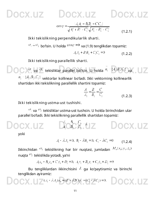 (1.2.1)
Ik k i t ek islik ning pеrpеndik ularlik  shart i.
 bo‘lsin. U holda   va (1.9) tenglikdan topamiz:
                  (1.2.2)
Ik k i t ek islik ning parallellik  shart i.
  va     tekisliklar   parallel   bo’lsin.   U   holda     va
  vektorlar  kollinear   bo‘ladi.   Ikki  vektorning  kollinearlik
shartidan ikki tekislikning parallеllik shartini topamiz: 
                    (1.2.3)
Ik k i t еk islik ning ust ma-ust  t ushishi.
 va   tekisliklar ustma-ust tushsin. U holda birinchidan ular
parallеl bo‘ladi. Ikki tekislikning parallellik shartidan topamiz:
 
yoki
             (1.2.4)
Ikkinchidan     tekislikning   har   bir   nuqtasi,   jumladan  
nuqta   tekislikda yotadi, ya’ni
 
Bu   tengliklardan   ikkinchisini     ga   ko‘paytiramiz   va   birinchi
tenglikdan ayiramiz:
11