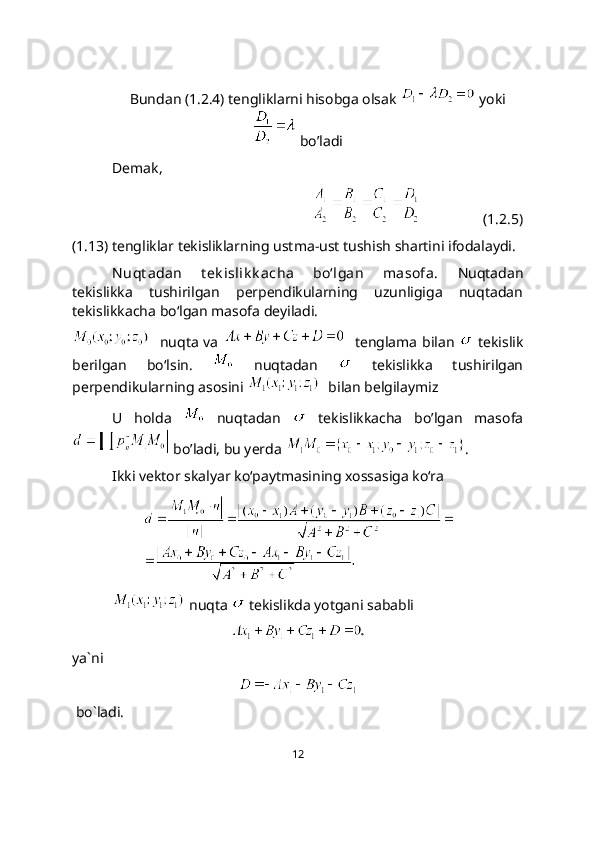 Bundan (1.2.4) tengliklarni hisobga olsak   yoki
 bo’ladi
Demak, 
                 (1.2.5)
(1.13) tengliklar tekisliklarning ustma-ust tushish shartini ifodalaydi.
N uqt adan   t ek islik k acha   bo‘lgan   masofa.   Nuqtadan
tekislikka   tushirilgan   pеrpеndikularning   uzunligiga   nuqtadan
tekislikkacha bo‘lgan masofa deyiladi.
   nuqta va      tenglama bilan     tekislik
berilgan   bo‘lsin.     nuqtadan     tekislikka   tushirilgan
perpendikularning asosini    bilan belgilaymiz
U   holda     nuqtadan     tekislikkacha   bo’lgan   masofa
 bo’ladi, bu yerda  .
Ikki vektor skalyar ko‘paytmasining xossasiga ko‘ra
 nuqta   tekislikda yotgani sababli 
ya`ni
 bo`ladi.
12