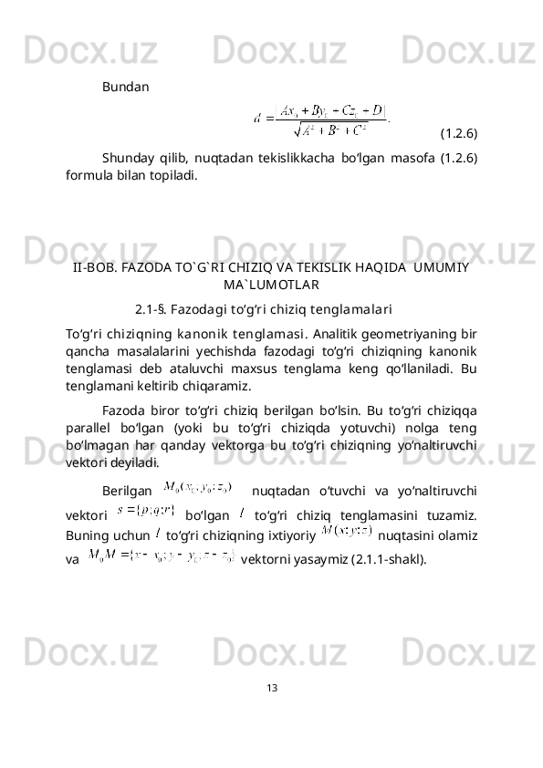 Bundan 
               (1.2.6)
Shunday   qilib,   nuqtadan   tekislikkacha   bo‘lgan   masofa   (1.2.6)
formula bilan topiladi.
II-BOB. FA ZODA  TO` G` RI CHIZI Q VA  TEK ISLIK  HAQIDA   UMUMIY
MA ` LUMOTLA R
2.1-§. Fazodagi t o‘g‘ri chiziq t еnglamalari
To‘g‘ri  chiziqning k anonik  t englamasi.   Analitik geometriyaning bir
qancha   masalalarini   yechishda   fazodagi   to‘g‘ri   chiziqning   kanonik
tenglamasi   deb   ataluvchi   maxsus   tenglama   keng   qo‘llaniladi.   Bu
tenglamani keltirib chiqaramiz.
Fazoda   biror   to‘g‘ri   chiziq   berilgan   bo‘lsin.   Bu   to‘g‘ri   chiziqqa
parallеl   bo‘lgan   (yoki   bu   to‘g‘ri   chiziqda   yotuvchi)   nolga   teng
bo‘lmagan   har   qanday   vektorga   bu   to‘g‘ri   chiziqning   yo‘naltiruvchi
vеktori dеyiladi.
Berilgan       nuqtadan   o‘tuvchi   va   yo‘naltiruvchi
vеktori     bo‘lgan     to‘g‘ri   chiziq   tеnglamasini   tuzamiz.
Buning uchun     to‘g‘ri chiziqning ixtiyoriy     nuqtasini olamiz
va    vеktorni yasaymiz (2.1.1-shakl).
13