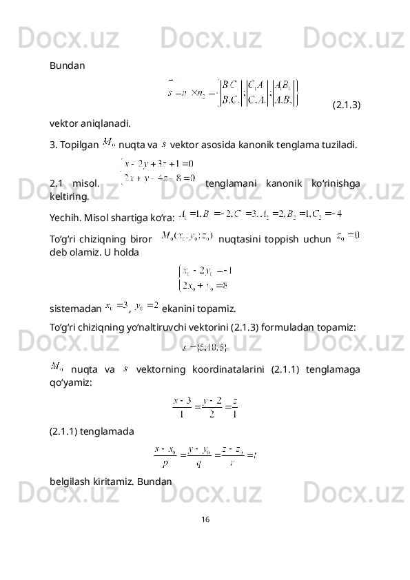 Bundan
             (2.1.3)
vektor aniqlanadi.
3. Topilgan   nuqta va   vеktor asosida kanonik tеnglama tuziladi.
2.1   misol.       tenglamani   kanonik   ko‘rinishga
keltiring. 
Yechih. Misol shartiga ko‘ra:   
To‘g‘ri   chiziqning   biror       nuqtasini   toppish   uchun  
deb olamiz. U holda 
sistemadan  ,   ekanini topamiz.
To‘g‘ri chiziqning yo‘naltiruvchi vektorini (2.1.3) formuladan topamiz:
  nuqta   va     vеktorning   koordinatalarini   (2.1.1)   tenglamaga
qo‘yamiz:
(2.1.1) tenglamada 
belgilash kiritamiz. Bundan 
16 
