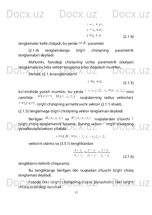                       (2.1.4)
tenglamalar kelib chiqadi, bu yerda  - parametr.  
(2.1.4)   tenglamalarga   to‘g‘ri   chiziqning   paramеtrik
tеnglamalari dеyiladi. 
Ma’lumki,   fazodagi   chiziqning   uchta   parametrik   (skalyar)
tenglamalarini bitta vektor tenglama bilan ifodalash mumkin. 
Demak, (2.1.4) tenglamalarni
                       (2.1.5)
ko`rinishida   yozish   mumkin,   bu   yerda     -mos
ravishda     ,       nuqtalarning   radius   vektorlari;
- to‘g‘ri chiziqning yo‘naltiruvchi vektori (2.1.1-shakl). 
(2.1.5) tеnglamaga to‘g‘ri chiziqning vеktor tеnglamasi dеyiladi.
Berilgan     va       nuqtalardan   o‘tuvchi  
to‘g‘ri chiziq tеnglamasini tuzamiz. Buning uchun     to‘g‘ri chiziqning
yo‘naltiruvchi vektori sifatida
vеktorni olamiz va (3.5.1) tengliklardan
              (2.1.6)
tengliklarni keltirib chiqaramiz. 
Bu   tengliklarga   berilgan   ikki   nuqtadan   o’tuvchi   to‘g‘ri   chiziq
tеnglamasi deyiladi. 
Fazoda   ik k i   t o‘g‘ri   chiziqning   o‘zaro   joy lashishi.   Ik k i   t o‘g‘ri
chiziq orasidagi burchak
17 
