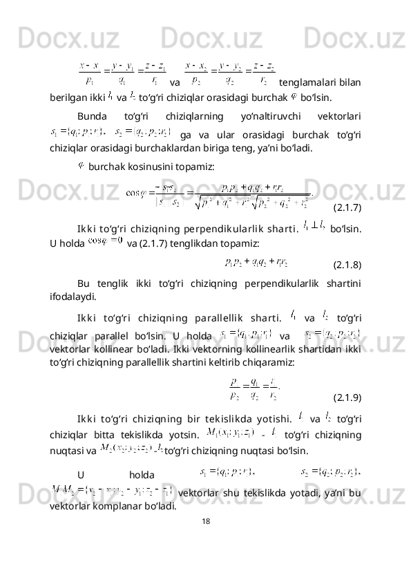  va   tеnglamalari bilan
bеrilgan ikki   va   to‘g‘ri chiziqlar orasidagi burchak   bo‘lsin.
Bunda   to‘g‘ri   chiziqlarning   yo‘naltiruvchi   vektorlari
    ga   va   ular   orasidagi   burchak   to‘g‘ri
chiziqlar orasidagi burchaklardan biriga teng, ya’ni bo‘ladi.
 burchak kosinusini topamiz:
        (2.1.7)
Ik k i   t o‘g‘ri   chiziqning  pеrpеndik ularlik   shart i.     bo‘lsin.
U holda   va (2.1.7) tenglikdan topamiz:
                  (2.1.8)
Bu   tenglik   ikki   to‘g‘ri   chiziqning   perpendikularlik   shartini
ifodalaydi.
Ik k i   t o‘g‘ri   chiziqning   parallellik   shart i.     va     to‘g‘ri
chiziqlar   parallel   bo‘lsin.   U   holda     va    
vektorlar   kollinear   bo‘ladi.   Ikki   vektorning   kollinearlik   shartidan   ikki
to‘g‘ri chiziqning parallеllik shartini keltirib chiqaramiz:
                     (2.1.9)
Ik k i   t o‘g‘ri   chiziqning   bir   t еk islik da   y ot ishi.     va     to‘g‘ri
chiziqlar   bitta   tеkislikda   yotsin.     -     to‘g‘ri   chiziqning
nuqtasi va  - to‘g‘ri chiziqning nuqtasi bo‘lsin. 
U   holda    
  vеktorlar   shu   tеkislikda   yotadi,   ya’ni   bu
vеktorlar komplanar bo‘ladi. 
18 
