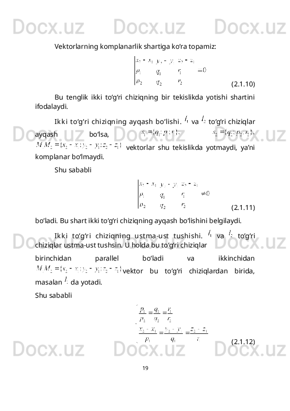 Vektorlarning komplanarlik shartiga ko‘ra topamiz:
                  (2.1.10)
Bu   tenglik   ikki   to‘g‘ri   chiziqning   bir   tekislikda   yotishi   shartini
ifodalaydi. 
Ik k i  t o‘g‘ri  chiziqning  ay qash  bo‘lishi.     va     to‘g‘ri chiziqlar
ayqash   bo‘lsa,    
  vеktorlar   shu   tеkislikda   yotmaydi,   ya’ni
komplanar bo‘lmaydi. 
Shu sababli
                (2.1.11)
bo‘ladi. Bu shart ikki to‘g‘ri chiziqning ayqash bo‘lishini belgilaydi. 
Ik k i   t o‘g‘ri   chiziqning   ust ma-ust   t ushishi.     va     to‘g‘ri
chiziqlar ustma-ust tushsin. U holda bu to‘g‘ri chiziqlar 
birinchidan   parallel   bo‘ladi   va   ikkinchidan
vеktor   bu   to‘g‘ri   chiziqlardan   birida,
masalan   da yotadi.
Shu sababli
             (2.1.12)
19