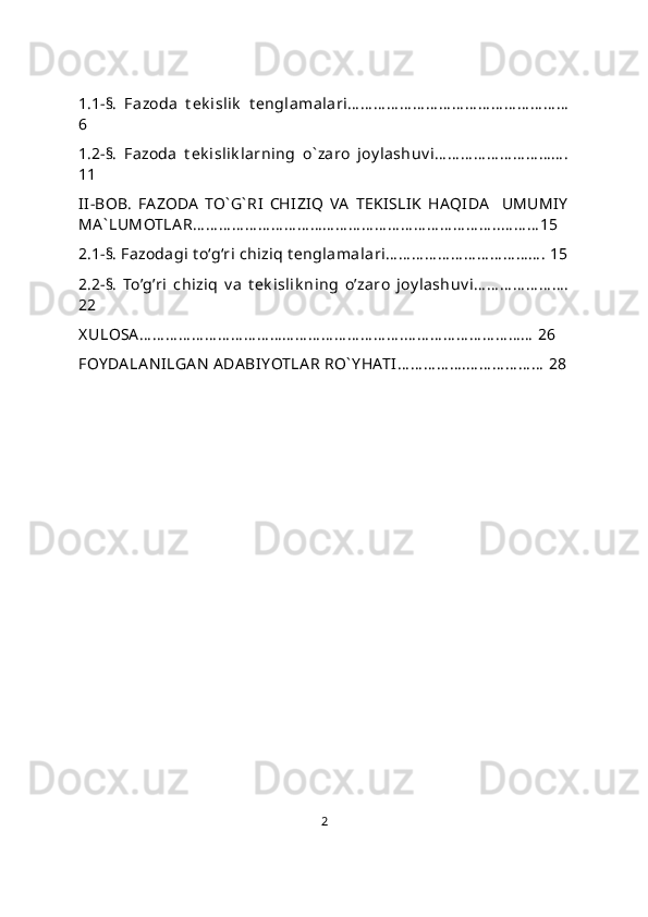 1.1-§.   Fazoda   t ek islik   t englamalari… … … … … … … … … … … … … … … … …
6
1.2-§.   Fazoda   t ek islik larning   o` zaro   joy lashuv i… … … … … … … … … … .
11
II-BOB.   FAZODA   TO` G` RI   CHIZIQ   VA   TEKISLIK   HAQIDA     UMUMIY
MA ` LUMOTLA R… … … … … … … … … … … … … … … … … … … … … … … ..… … … 15
2.1-§. Fazodagi t o‘g‘ri chiziq t еnglamalari… … … … … … … … … … … … . 15
2.2-§.   To’g’ri   chiziq   v a   t ek islik ning   o’zaro   joy lashuv i… … … … … … … .
22
X ULOSA … … … … … … … … … … … … … … … … … … … … .… … … … … … … … … …  26 
FOY DA LA N ILGAN  ADA BIYOTLA R RO` Y HATI… … … … … .… … … … … …  28
2