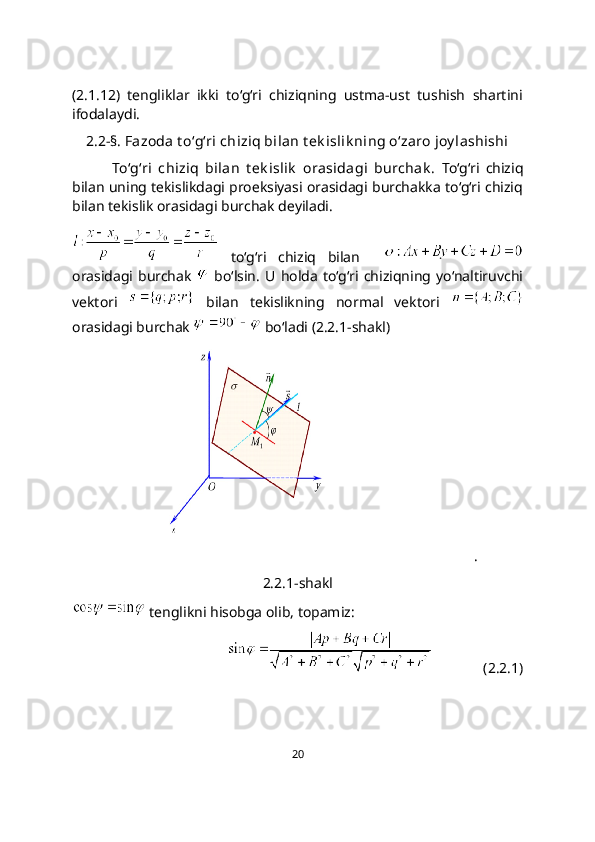 (2.1.12)   tengliklar   ikki   to‘g‘ri   chiziqning   ustma-ust   tushish   shartini
ifodalaydi.
2.2-§. Fazoda t o‘g‘ri chiziq bilan t ek islik ning o‘zaro joy lashishi
To‘g‘ri   chiziq   bilan   t еk islik   orasidagi   burchak .   To‘g‘ri   chiziq
bilan uning tеkislikdagi proеksiyasi orasidagi burchakka to‘g‘ri chiziq
bilan tеkislik orasidagi burchak dеyiladi.
  to‘g‘ri   chiziq   bilan    
orasidagi   burchak     bo‘lsin.   U   holda   to‘g‘ri   chiziqning   yo‘naltiruvchi
vektori     bilan   tekislikning   normal   vektori  
orasidagi burchak   bo‘ladi (2.2.1-shakl)
              .
2.2.1-shakl
 tenglikni hisobga olib, topamiz: 
              (2.2.1)
20