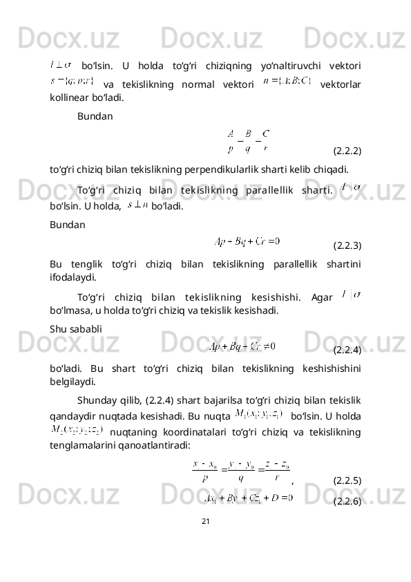   bo‘lsin.   U   holda   to‘g‘ri   chiziqning   yo‘naltiruvchi   vektori
  va   tekislikning   normal   vektori     vektorlar
kollinear bo‘ladi.
Bundan
                         (2.2.2)
to‘g‘ri chiziq bilan tеkislikning pеrpеndikularlik sharti kelib chiqadi. 
To‘g‘ri   chiziq   bilan   t еk islik ning   parallellik   shart i.  
bo‘lsin. U holda,    bo‘ladi. 
Bundan 
                     (2.2.3)
Bu   tenglik   to‘g‘ri   chiziq   bilan   tеkislikning   parallellik   shartini
ifodalaydi.
To‘g‘ri   chiziq   bilan   t еk islik ning   k еsishishi.   Agar  
bo‘lmasa, u holda to‘g‘ri chiziq va tеkislik kеsishadi.
Shu sababli
                       (2.2.4)
bo‘ladi.   Bu   shart   to‘g‘ri   chiziq   bilan   tekislikning   keshishishini
belgilaydi.
Shunday   qilib,   (2.2.4)   shart   bajarilsa   to‘g‘ri  chiziq   bilan   tekislik
qandaydir nuqtada kеsishadi. Bu nuqta      bo‘lsin. U holda
  nuqtaning   koordinatalari   to‘g‘ri   chiziq   va   tekislikning
tenglamalarini qanoatlantiradi:
,                (2.2.5)
                (2.2.6)
21 