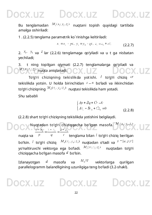 Bu   tenglamadan     nuqtani   topish   quyidagi   tartibda
amalga oshiriladi:
1 . (2.2.5) tenglama parametrik ko`rinishga keltiriladi:
                 (2.2.7)
2.       va   lar   (2.2.6)   tenglamaga   qo‘yiladi   va   u   t   ga   nisbatan
yechiladi;
3.     t   ning   topilgan   qiymati   (2.2.7)   tenglamalarga   qo‘yiladi   va
 nuqta aniqlanadi.
To‘g‘ri   chiziqning   t еk islik da   y ot ishi.     to‘g‘ri   chiziq  
tеkislikda   yotsin.   U   holda   birinchidan     bo‘ladi   va   ikkinchidan
to‘g‘ri chiziqning    nuqtasi tеkislikda ham yotadi.
Shu sababli
                  (2.2.8)
(2.2.8) shart to‘g‘ri chiziqning tekislikda yotishini belgilaydi. 
  N uqt adan   t o‘g‘ri   chiziqqacha   bo‘lgan   masofa.  
nuqta va   tenglama bilan     to‘g‘ri chiziq berilgan
bo‘lsin.     to‘g‘ri   chiziq       nuqtadan   o‘tadi   va  
yo‘naltiruvchi   vektorga   ega   bo‘ladi.       nuqtadan   to‘g‘ri
chiziqqacha bo‘lgan masofa   bo‘lsin.
Izlanayotgan     masofa   va     vektorlarga   qurilgan
parallelogramm balandligining uzunligiga teng bo‘ladi (3.2-shakl).
22