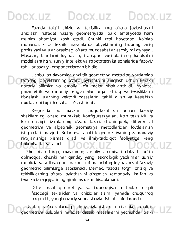 Fazoda   to‘g‘ri   chiziq   va   tekisliklarning   o‘zaro   joylashuvini
aniqlash,   nafaqat   nazariy   geometriyada,   balki   amaliyotda   ham
muhim   ahamiyat   kasb   etadi.   Chunki   real   hayotdagi   ko‘plab
muhandislik   va   texnik   masalalarda   obyektlarning   fazodagi   aniq
pozitsiyasi va ular orasidagi o‘zaro munosabatlar asosiy rol o‘ynaydi.
Masalan,   binolarni   loyihalash,   transport   vositalarining   harakatini
modellashtirish,   sun’iy   intellekt   va   robototexnika   sohalarida   fazoviy
tahlillar asosiy komponentlardan biridir.
Ushbu   ish   davomida   analitik   geometriya  metodlari  yordamida
fazodagi   obyektlarning   o‘zaro   joylashuvini   aniqlash   uchun   kerakli
nazariy   bilimlar   va   amaliy   ko‘nikmalar   shakllantirildi.   Ayniqsa,
parametrik   va   umumiy   tenglamalar   orqali   chiziq   va   tekisliklarni
ifodalash,   ularning   vektorli   xossalarini   tahlil   qilish   va   kesishish
nuqtalarini topish usullari o‘zlashtirildi.
Kelgusida   bu   mavzuni   chuqurlashtirish   uchun   fazoviy
shakllarning   o‘zaro   murakkab   konfiguratsiyalari,   ko‘p   tekislikli   va
ko‘p   chiziqli   tizimlarning   o‘zaro   ta’siri,   shuningdek,   differensial
geometriya   va   algebraik   geometriya   metodlaridan   foydalanish
istiqbollari   mavjud.   Bular   esa   analitik   geometriyaning   zamonaviy
rivojlanishiga   xizmat   qiladi   va   ilmiy-tadqiqot   faoliyatiga   keng
imkoniyatlar yaratadi.
Shu   bilan   birga,   mavzuning   amaliy   ahamiyati   dolzarb   bo‘lib
qolmoqda,   chunki   har   qanday   yangi   texnologik   yechimlar,   sun’iy
muhitda   yaratilayotgan   makon   tuzilmalarining   loyihalanishi   fazoviy
geometrik   bilimlarga   asoslanadi.   Demak,   fazoda   to‘g‘ri   chiziq   va
tekisliklarning   o‘zaro   joylashuvini   o‘rganish   zamonaviy   ilm-fan   va
texnika taraqqiyotining ajralmas qismi hisoblanadi.
 Diff erensial   geomet riy a   va   t opologiy a   metodlari   orqali
fazodagi   tekisliklar   va   chiziqlar   tizimi   yanada   chuqurroq
o‘rganilib, yangi nazariy yondashuvlar ishlab chiqilmoqda.
Ushbu   yo‘nalishlardagi   ilmiy   izlanishlar   natijasida,   analitik
geometriya   uslublari   nafaqat   klassik   masalalarni   yechishda,   balki
24 