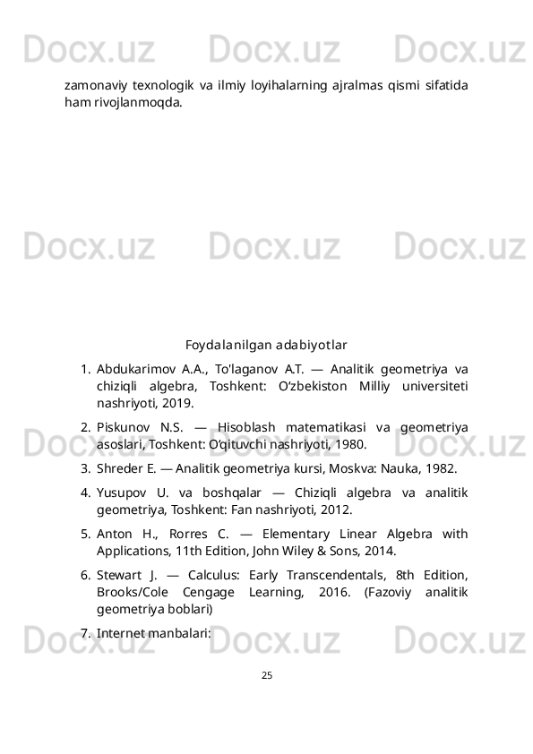 zamonaviy   texnologik   va   ilmiy   loyihalarning   ajralmas   qismi   sifatida
ham rivojlanmoqda.
Foy dalanilgan adabiy ot lar
1. Abdukarimov   A.A.,   To'laganov   A.T.   —   Analitik   geometriya   va
chiziqli   algebra,   Toshkent:   O‘zbekiston   Milliy   universiteti
nashriyoti, 2019.
2. Piskunov   N.S.   —   Hisoblash   matematikasi   va   geometriya
asoslari, Toshkent: O‘qituvchi nashriyoti, 1980.
3. Shreder E. — Analitik geometriya kursi, Moskva: Nauka, 1982.
4. Yusupov   U.   va   boshqalar   —   Chiziqli   algebra   va   analitik
geometriya, Toshkent: Fan nashriyoti, 2012.
5. Anton   H.,   Rorres   C.   —   Elementary   Linear   Algebra   with
Applications, 11th Edition, John Wiley & Sons, 2014.
6. Stewart   J.   —   Calculus:   Early   Transcendentals,   8th   Edition,
Brooks/Cole   Cengage   Learning,   2016.   (Fazoviy   analitik
geometriya boblari)
7. Internet manbalari:
25 