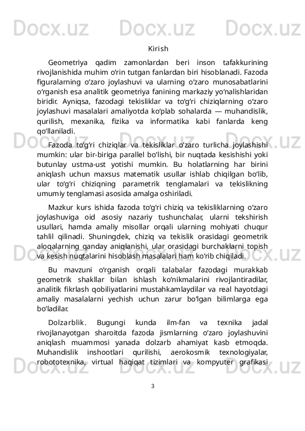 Kirish
Geometriya   qadim   zamonlardan   beri   inson   tafakkurining
rivojlanishida muhim o‘rin tutgan fanlardan biri hisoblanadi. Fazoda
figuralarning   o‘zaro   joylashuvi   va   ularning   o‘zaro   munosabatlarini
o‘rganish esa analitik geometriya fanining markaziy yo‘nalishlaridan
biridir.   Ayniqsa,   fazodagi   tekisliklar   va   to‘g‘ri   chiziqlarning   o‘zaro
joylashuvi   masalalari   amaliyotda   ko‘plab   sohalarda   —   muhandislik,
qurilish,   mexanika,   fizika   va   informatika   kabi   fanlarda   keng
qo‘llaniladi.
Fazoda   to‘g‘ri   chiziqlar   va   tekisliklar   o‘zaro   turlicha   joylashishi
mumkin:   ular   bir-biriga   parallel   bo‘lishi,   bir   nuqtada   kesishishi   yoki
butunlay   ustma-ust   yotishi   mumkin.   Bu   holatlarning   har   birini
aniqlash   uchun   maxsus   matematik   usullar   ishlab   chiqilgan   bo‘lib,
ular   to‘g‘ri   chiziqning   parametrik   tenglamalari   va   tekislikning
umumiy tenglamasi asosida amalga oshiriladi.
Mazkur   kurs   ishida   fazoda   to‘g‘ri   chiziq   va   tekisliklarning   o‘zaro
joylashuviga   oid   asosiy   nazariy   tushunchalar,   ularni   tekshirish
usullari,   hamda   amaliy   misollar   orqali   ularning   mohiyati   chuqur
tahlil   qilinadi.   Shuningdek,   chiziq   va   tekislik   orasidagi   geometrik
aloqalarning   qanday   aniqlanishi,   ular   orasidagi   burchaklarni   topish
va kesish nuqtalarini hisoblash masalalari ham ko‘rib chiqiladi.
Bu   mavzuni   o‘rganish   orqali   talabalar   fazodagi   murakkab
geometrik   shakllar   bilan   ishlash   ko‘nikmalarini   rivojlantiradilar,
analitik   fikrlash   qobiliyatlarini   mustahkamlaydilar   va   real   hayotdagi
amaliy   masalalarni   yechish   uchun   zarur   bo‘lgan   bilimlarga   ega
bo‘ladilar.
Dolzarblik .   Bugungi   kunda   ilm-fan   va   texnika   jadal
rivojlanayotgan   sharoitda   fazoda   jismlarning   o‘zaro   joylashuvini
aniqlash   muammosi   yanada   dolzarb   ahamiyat   kasb   etmoqda.
Muhandislik   inshootlari   qurilishi,   aerokosmik   texnologiyalar,
robototexnika,   virtual   haqiqat   tizimlari   va   kompyuter   grafikasi
3