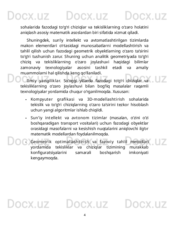 sohalarida   fazodagi   to‘g‘ri   chiziqlar   va   tekisliklarning   o‘zaro   holatini
aniqlash asosiy matematik asoslardan biri sifatida xizmat qiladi.
Shuningdek,   sun’iy   intellekt   va   avtomatlashtirilgan   tizimlarda
makon   elementlari   o‘rtasidagi   munosabatlarni   modellashtirish   va
tahlil   qilish   uchun   fazodagi   geometrik   obyektlarning   o‘zaro   ta’sirini
to‘g‘ri   tushunish   zarur.   Shuning   uchun   analitik   geometriyada   to‘g‘ri
chiziq   va   tekisliklarning   o‘zaro   joylashuvi   haqidagi   bilimlar
zamonaviy   texnologiyalar   asosini   tashkil   etadi   va   amaliy
muammolarni hal qilishda keng qo‘llaniladi.
Ilmiy   y angilik lar.   So‘nggi   yillarda   fazodagi   to‘g‘ri   chiziqlar   va
tekisliklarning   o‘zaro   joylashuvi   bilan   bog‘liq   masalalar   raqamli
texnologiyalar yordamida chuqur o‘rganilmoqda. Xususan:
 Kompy ut er   grafi k asi   va   3D-modellasht irish   sohalarida
tekislik   va   to‘g‘ri   chiziqlarning   o‘zaro   ta’sirini   tezkor   hisoblash
uchun yangi algoritmlar ishlab chiqildi.
 Sun'iy   int ellek t   va   av t onom   t izimlar   (masalan,   o‘zini   o‘zi
boshqaradigan   transport   vositalari)   uchun   fazodagi   obyektlar
orasidagi  masofalarni   va   kesishish   nuqtalarini   aniqlovchi  ilg‘or
matematik modellardan foydalanilmoqda.
 Geomet rik   opt imallasht irish   va   fazov iy   t ahlil   metodlari
yordamida   tekisliklar   va   chiziqlar   tizimining   murakkab
konfiguratsiyalarini   samarali   boshqarish   imkoniyati
kengaymoqda.
4 
