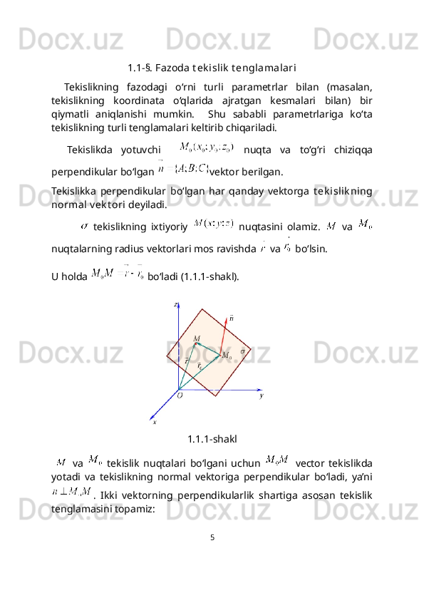 1.1-§. Fazoda t ek islik  t englamalari
Tekislikning   fazodagi   o‘rni   turli   parametrlar   bilan   (masalan,
tekislikning   koordinata   o‘qlarida   ajratgan   kesmalari   bilan)   bir
qiymatli   aniqlanishi   mumkin.     Shu   sababli   parametrlariga   ko‘ta
tekislikning turli tenglamalari keltirib chiqariladi. 
Tekislikda   yotuvchi       nuqta   va   to‘g‘ri   chiziqqa
perpendikular bo‘lgan  vеktor berilgan. 
Tekislikka   pеrpеndikular   bo‘lgan   har   qanday   vеktorga   t ek islik ning
normal v еk t ori  dеyiladi.
  tеkislikning   ixtiyoriy     nuqtasini   olamiz.     va  
nuqtalarning radius vektorlari mos ravishda   va   bo‘lsin.
U holda   bo‘ladi (1.1.1-shakl).
1.1.1-shakl
    va     tekislik   nuqtalari   bo‘lgani   uchun     vector   tekislikda
yotadi   va   tekislikning   normal   vektoriga   perpendikular   bo‘ladi,   ya’ni
.   Ikki   vektorning   perpendikularlik   shartiga   asosan   tekislik
tenglamasini topamiz:
5