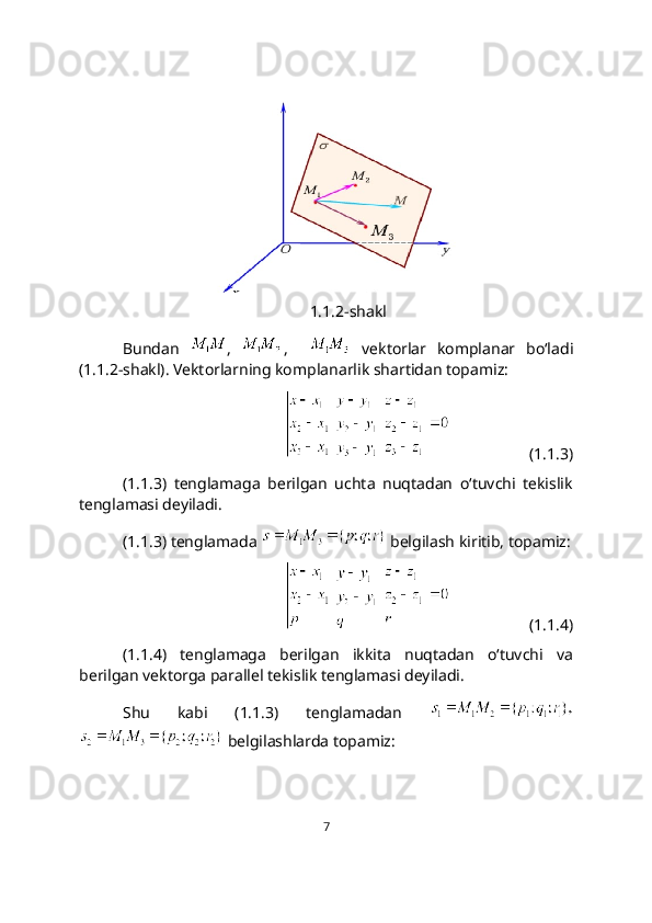 1.1.2-shakl
Bundan   ,   ,       vеktorlar   komplanar   bo‘ladi
(1.1.2-shakl). Vektorlarning komplanarlik shartidan topamiz: 
                        (1.1.3)
(1.1.3)   tеnglamaga   bеrilgan   uchta   nuqtadan   o‘tuvchi   tеkislik
tеnglamasi dеyiladi. 
(1.1.3) tenglamada   belgilash kiritib, topamiz:
                        (1.1.4)
(1.1.4)   tеnglamaga   bеrilgan   ikkita   nuqtadan   o‘tuvchi   va
berilgan vektorga parallel tеkislik tеnglamasi dеyiladi. 
Shu   kabi   (1.1.3)   tenglamadan  
 belgilashlarda topamiz:
7