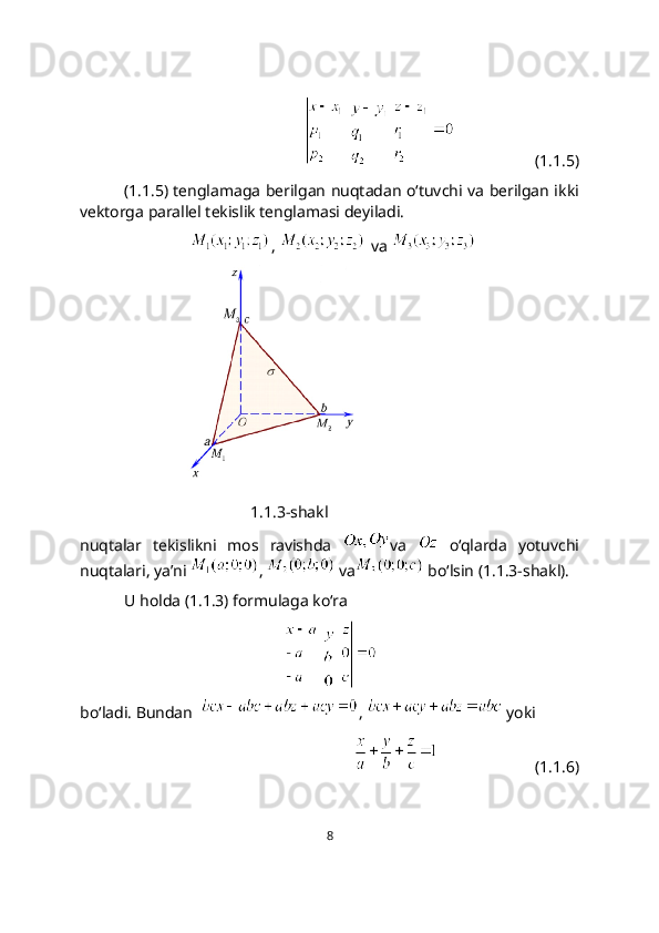 (1.1.5)
(1.1.5) tеnglamaga bеrilgan nuqtadan o‘tuvchi va bеrilgan ikki
vеktorga parallеl tеkislik tеnglamasi dеyiladi.
,   va 
               
1.1.3-shakl
nuqtalar   tekislikni   mos   ravishda   va     o‘qlarda   yotuvchi
nuqtalari, ya’ni  ,   va  bo‘lsin (1.1.3-shakl).
U holda (1.1.3) formulaga ko‘ra
   
bo‘ladi. Bundan   ,   yoki
                        (1.1.6)
8