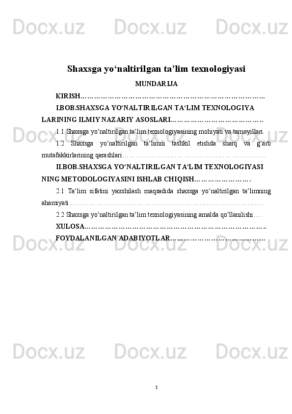 Shaxsga yo‘naltirilgan ta’lim texnologiyasi
MUNDARIJA
KIRISH………………………………………………………………………
I.BOB.SHAXSGA YO‘NALTIRILGAN TA‘LIM TEXNOLOGIYA
LARINING ILMIY NAZARIY ASOSLARI…………………………………..
1.1 Shaxsga yo‘naltirilgan ta‘lim texnologiyasining mohiyati va tamoyillari.
1.2   Shaxsga   yo‘naltirilgan   ta‘limni   tashkil   etishda   sharq   va   g‘arb
mutafakkirlarining qarashlari………………………………………………………
II.BOB.SHAXSGA YO‘NALTIRILGAN TA‘LIM TEXNOLOGIYASI
NING METODOLOGIYASINI ISHLAB CHIQISH…………………….
2.1   Ta‘lim   sifatini   yaxshilash   maqsadida   shaxsga   yo‘naltirilgan   ta‘limning
ahamiyati…………………………………………………………………………..
2.2 Shaxsga yo‘naltirilgan ta‘lim texnologiyasining amalda qo‘llanilishi….
XULOSA……………………………………………………………………..
FOYDALANILGAN ADABIYOTLAR……………………………………
1 