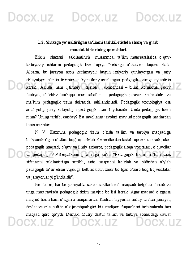 1.2. Shaxsga yo‘naltirilgan ta‘limni tashkil etishda sharq va g‘arb
mutafakkirlarining qarashlari.
Erkin     s h axsni     sakllantiris h     muammosi   ta‘lim   muassasalarida   o‘quv-
tarbiyaviy   is h lar i ni   pedagogik   texnologiya   “rels”iga   o‘tkazisni   taqozo   etadi.
Albatta,   bu   jarayon   oson   kec h maydi:   bugun   ixtiyoriy   qurilayotgan   va   joriy
etilayotgan  o‘qitis  tizimini qat‘iyan ilmiy asoslangan  pedgogik tizimga  aylantiris
kerak.     Aslida     ham     ijtimoiy       tajriba         elementlari   –   bilim,   ko‘nikma,   ijodiy
faoliyat,   ob‘ektiv   borliqqa   munosabatlar   –   pedagogik   jarayon   mahsulidir   va
ma‘lum   pedagogik   tizim   doirasida   sakllantiriladi.   Pedagogik   texnologiya   esa
amaliyotga   joriy   etilayotgan   pedagogik   tizim   loyihasidir.   Unda   pedagogik   tizim
nima?   Uning tarkibi qanday? Bu savollarga javobni mavjud pedagogik nasrlardan
topis mumkin.
N.   V.   Kuzmina   pedagogik   tizim   o‘zida   ta‘lim   va   tarbiya   maqsadiga
bo‘ysundirilgan o‘z fa ro bog‘liq tarkibli elementlardan taskil topisini uqtiradi, ular:
pedagogik maqsad; o‘quv va ilmiy axborot; pedagogik aloqa vositalari; o‘quvcilar
va   pedagog.   V.P.Bespalkoning   ta‘rifiga   ko‘ra   “Pedagogik   tizim   ma‘lum   saxs
sifatlarini   sakllantirisga   tartibli,   aniq   maqsadni   ko‘zlab   va   oldindan   o‘ylab
pedagogik ta‘sir etisni vujudga keltiris ucun zarur bo‘lgan o‘zaro bog‘liq vositalar
va jarayonlar yig‘indisidir”.
Binobarin, har  bir  jamiyatda saxsni  sakllantiris h   maqsadi  belgilab olinadi va
unga   mos   ravisda   pedagogik   tizim   mavjud   bo‘lisi   kerak.   Agar   maqsad   o‘zgarsa
mavjud tizim ham o‘zgarisi  muqarrardir. Kadrlar tayyorlas milliy dasturi jamiyat,
davlat   va   oila   oldida   o‘z   javobgarligini   his   etadigan   fuqarolarni   tarbiyalasda   bos
maqsad   qilib   qo‘ydi.   Demak,   Milliy   dastur   ta‘lim   va   tarbiya   sohasidagi   davlat
12 