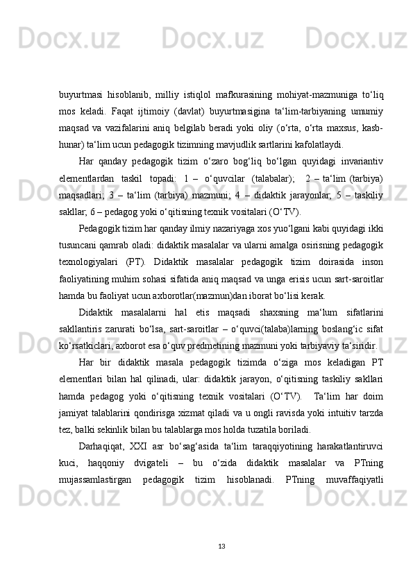 buyurtmasi   hisoblanib,   milliy   istiqlol   mafkurasining   mohiyat-mazmuniga   to‘liq
mos   keladi.   Faqat   ijtimoiy   (davlat)   buyurtmasigina   ta‘lim-tarbiyaning   umumiy
maqsad   va   vazifalarini   aniq   belgilab   beradi   yoki   oliy   (o‘rta,   o‘rta   maxsus,   kasb-
hunar) ta‘lim ucun pedagogik tizimning mavjudlik sartlarini kafolatlaydi.
Har   qanday   pedagogik   tizim   o‘zaro   bog‘liq   bo‘lgan   quyidagi   invariantiv
elementlardan     taskil     topadi:     1   –     o‘quvcilar     (talabalar);       2   –   ta‘lim   (tarbiya)
maqsadlari;   3   –   ta‘lim   (tarbiya)   mazmuni;   4   –   didaktik   jarayonlar;   5   –   taskiliy
sakllar; 6 – pedagog yoki o‘qitisning texnik vositalari (O‘TV).
Pedagogik tizim har qanday ilmiy nazariyaga xos yuo‘lgani kabi quyidagi ikki
tusuncani qamrab oladi: didaktik masalalar va ularni amalga osirisning pedagogik
texnologiyalari   (PT).   Didaktik   masalalar   pedagogik   tizim   doirasida   inson
faoliyatining muhim sohasi sifatida aniq maqsad va unga erisis ucun sart-saroitlar
hamda bu faoliyat ucun axborotlar(mazmun)dan iborat bo‘lisi kerak.
Didaktik   masalalarni   hal   etis   maqsadi   s h axsning   ma‘lum   sifatlarini
sakllantiris   zarurati   bo‘lsa,   sart-saroitlar   –   o‘quvci(talaba)larning   boslang‘ic   sifat
ko‘rsatkiclari, axborot esa o‘quv predmetining mazmuni yoki tarbiyaviy ta‘siridir.
Har   bir   didaktik   masala   pedagogik   tizimda   o‘ziga   mos   keladigan   PT
elementlari   bilan   hal   qilinadi,   ular:   didaktik   jarayon,   o‘qitisning   taskiliy   sakllari
hamda   pedagog   yoki   o‘qitisning   texnik   vositalari   (O‘TV).     Ta‘lim   har   doim
jamiyat talablarini qondirisga xizmat qiladi va u ongli ravisda yoki intuitiv tarzda
tez, balki sekinlik bilan bu talablarga mos holda tuzatila boriladi.
Darhaqiqat,   XXI   asr   bo‘sag‘asida   ta‘lim   taraqqiyotining   harakatlantiruvci
kuci,   haqqoniy   dvigateli   –   bu   o‘zida   didaktik   masalalar   va   PTning
mujassamlastirgan   pedagogik   tizim   hisoblanadi.   PTning   muvaffaqiyatli
13 