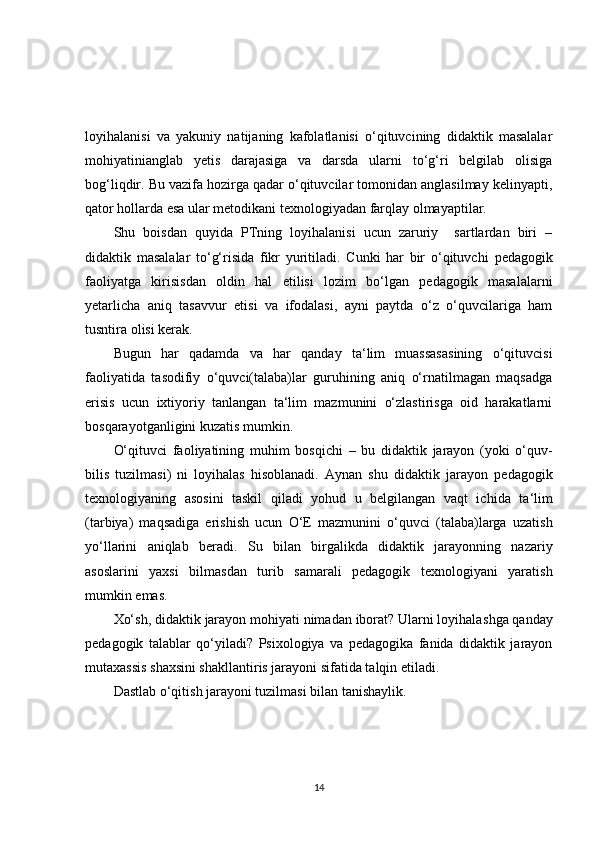 loyihalanisi   va   yakuniy   natijaning   kafolatlanisi   o‘qituvcining   didaktik   masalalar
mohiyatinianglab   yetis   darajasiga   va   darsda   ularni   to‘g‘ri   belgilab   olisiga
bog‘liqdir. Bu vazifa hozirga qadar o‘qituvcilar tomonidan anglasilmay kelinyapti,
qator hollarda esa ular metodikani texnologiyadan farqlay olmayaptilar.
S h u   boisdan   quyida   PTning   loyihalanisi   ucun   zaruriy     sartlardan   biri   –
didaktik   masalalar   to‘g‘risida   fikr   yuritiladi.   Cunki   har   bir   o‘qituvc h i   pedagogik
faoliyatga   kirisisdan   oldin   hal   etilisi   lozim   bo‘lgan   pedagogik   masalalarni
yetarlic h a   aniq   tasavvur   etisi   va   ifodalasi,   ayni   paytda   o‘z   o‘quvcilariga   ham
tusntira olisi kerak.
Bugun   har   qadamda   va   har   qanday   ta‘lim   muassasasining   o‘qituvcisi
faoliyatida   tasodifiy   o‘quvci(talaba)lar   guruhining   aniq   o‘rnatilmagan   maqsadga
erisis   ucun   ixtiyoriy   tanlangan   ta‘lim   mazmunini   o‘zlastirisga   oid   harakatlarni
bosqarayotganligini kuzatis mumkin.
O‘qituvci   faoliyatining   muhim   bosqic h i   –   bu   didaktik   jarayon   (yoki   o‘quv-
bilis   tuzilmasi)   ni   loyihalas   hisoblanadi.   Aynan   s h u   didaktik   jarayon   pedagogik
texnologiyaning   asosini   taskil   qiladi   yohud   u   belgilangan   vaqt   ic h ida   ta‘lim
(tarbiya)   maqsadiga   eris h is h   ucun   O‘E   mazmunini   o‘quvci   (talaba)larga   uzatis h
yo‘llarini   aniqlab   beradi.   Su   bilan   birgalikda   didaktik   jarayonning   nazariy
asoslarini   yaxsi   bilmasdan   turib   samarali   pedagogik   texnologiyani   yaratis h
mumkin emas. 
Xo‘s h , didaktik jarayon mohiyati nimadan iborat? Ularni loyihalas h ga qanday
pedagogik   talablar   qo‘yiladi?   Psixologiya   va   pedagogika   fanida   didaktik   jarayon
mutaxassis s h axsini s h akllantiris jarayoni sifatida talqin etiladi. 
Dastlab o‘qitis h  jarayoni tuzilmasi bilan tanis h aylik.
14 