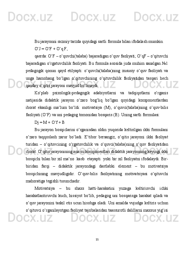 Bu jarayonni razmiy tarzda quyidagi sartli formula bilan ifodalas h  mumkin.
O‘J = O‘F + O‘q F,
qaerda: O‘F – o‘quvc h i(talaba) bajaradigan o‘quv faoliyati; O‘qF – o‘qituvc h i
bajaradigan o‘rgatuvc h ilik faoliyati. Bu formula asosida juda muhim sanalgan №1
pedagogik   qonun   qayd   etilyapti:   o‘quvc h i(talaba)ning   xususiy   o‘quv   faoliyati   va
unga   hamohang   bo‘lgan   o‘qituvc h ining   o‘qituvc h ilik   faoliyatidan   tasqari   hec h
qanday o‘qitis jarayoni mavjud bo‘lmaydi.
Ko‘plab   psixologik-pedagogik   adabiyotlarni   va   tadqiqotlarni   o‘rganis
natijasida   didaktik   jarayon   o‘zaro   bog‘liq   bo‘lgan   quyidagi   komponentlardan
iborat   ekanligi   ma‘lum   bo‘ldi:   motivatsiya   (M),   o‘quvci(talaba)ning   o‘quv-bilis
faoliyati (O‘F) va uni pedagog tomonidan bosqaris (B). Uning sartli formulasi:
Dj = M + O‘f + B
Bu jarayon bosqiclarini o‘rganisdan oldin yuqorida keltirilgan ikki formulani
o‘zaro   taqqoslas h   zarur   bo‘ladi.   E‘tibor   bersangiz,   o‘qitis   jarayoni   ikki   faoliyat
turidan   –   o‘qituvcining   o‘rgatuvc h ilik   va   o‘quvci(talaba)ning   o‘quv   faoliyatidan
iborat. O‘qitis jarayonining ana su komponentlari didaktik jarayonning keyingi ikki
bosqic h i bilan bir xil ma‘no   kasb   etayapti   yoki bir xil faoliyatni ifodalaydi. Bir-
biridan   farqi   –   didaktik   jarayondagi   dastlabki   element   –   bu   motivatsiya
bosqic h ining   mavjudligidir.   O‘quv-bilis   faoliyatining   motivatsiyasi   o‘qituvc h i
mahoratiga tegis h li tusunc h adir.
Motivatsiya   –   bu   s h axs   hatti-harakatini   yuzaga   keltiriuvc h i   ic h ki
harakatlantiruvc h i kuc h , hissiyot  bo‘lib, pedagog uni  bosqarisga  harakat  qiladi va
o‘quv jarayonini taskil etis ucun hisobga oladi. Uni amalda vujudga keltiris uc h un
o‘qituvci o‘rganilayotgan faoliyat tajribalaridan taassurotli dalillarni maxsus yig‘isi
15 