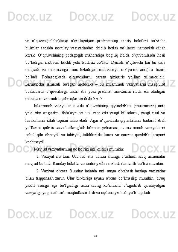 va   o‘quvc h i(talaba)larga   o‘qitilayotgan   predmetning   asosiy   holatlari   bo‘yic h a
bilimlar   asosida   noqulay   vaziyatlardan   c h iqib   ketis h   yo‘llarini   namoyis h   qilis h
kerak.   O‘qituvc h ining   pedagogik   mahoratiga   bog‘liq   holda   o‘quvc h ilarda   hosil
bo‘ladigan   motivlar   kuc h li   yoki   kuc h siz   bo‘ladi.   Demak,   o‘qituvc h i   har   bir   dars
maqsadi   va   mazmuniga   mos   keladigan   motivatsiya   me‘yorini   aniqlasi   lozim
bo‘ladi.   Pedagogikada   o‘quvc h ilarni   darsga   qiziqtiris   yo‘llari   xilma-xildir.
Birmunc h a   samarali   bo‘lgan   metodika   –   bu   muammoli   vaziyatlarni   masg‘ulot
boslanisida   o‘quvcilarga   taklif   etis   yoki   predmet   mavzusini   ifoda   eta   oladigan
maxsus muammoli tops h iriqlar berilis h i kerak.
Muammoli   vaziyatlar   o‘zida   o‘quvc h ining   qiyinc h ilikni   (muammoni)   aniq
yoki   xira   anglasini   ifodalaydi   va   uni   zabt   etis   yangi   bilimlarni,   yangi   usul   va
harakatlarni   izlab   topisni   talab   etadi.   Agar   o‘quvc h ida   qiynalislarni   bartaraf   etis h
yo‘llarini   qidiris   ucun   boslang‘ic h   bilimlar   yetismasa,   u   muammoli   vaziyatlarni
qabul   qila   olmaydi   va   tabiiyki,   tafakkurida   kuras   va   qarama-qars h ilik   jarayoni
kec h maydi.
Mavjud vaziyatlarning uc ko‘rinisini keltiris mumkin:
1.   Vaziyat   ma‘lum.   Uni   hal   etis   uc h un   s h unga   o‘xs h as h   aniq   namunalar
mavjud bo‘ladi. Bunday holatda variantni yec h is metodi standartli bo‘lisi mumkin.
2.   Vaziyat   o‘xsas.   Bunday   holatda   uni   sunga   o‘xs h as h   bos h qa   vaziyatlar
bilan   taqqoslas h   zarur.   Ular   bir-biriga   aynan   o‘xsas   bo‘lmasligi   mumkin,   biroq
yaxlit   asosga   ega   bo‘lganligi   ucun   uning   ko‘rinisini   o‘zgartirib   qaralayotgan
vaziyatga yaqinlas h tirib maqbullastiriladi va oqilona yec h is h  yo‘li topiladi.
16 