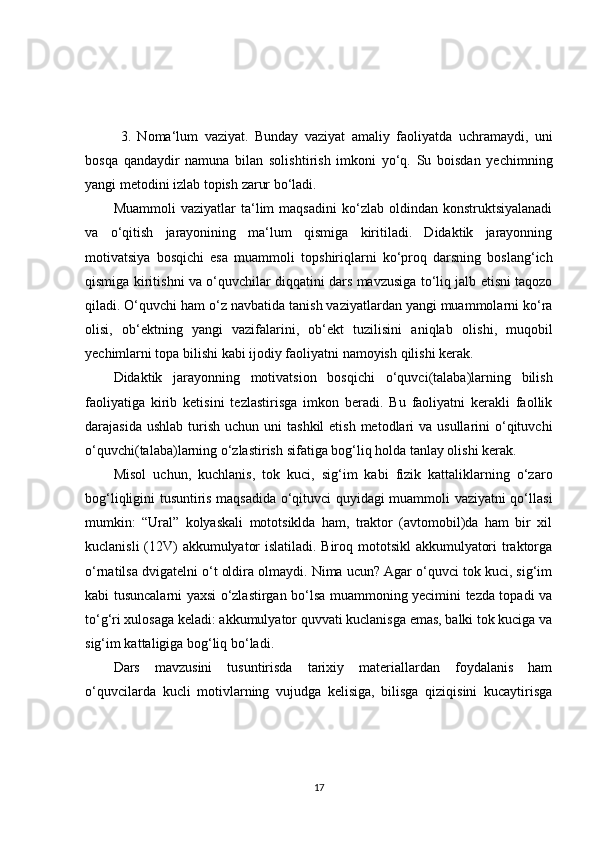 3.   Noma‘lum   vaziyat.   Bunday   vaziyat   amaliy   faoliyatda   uc h ramaydi,   uni
bosqa   qandaydir   namuna   bilan   solis h tiris h   imkoni   yo‘q.   Su   boisdan   yec h imning
yangi metodini izlab topis h  zarur bo‘ladi.
Muammoli   vaziyatlar   ta‘lim   maqsadini   ko‘zlab  oldindan   konstruktsiyalanadi
va   o‘qitis h   jarayonining   ma‘lum   qismiga   kiritiladi.   Didaktik   jarayonning
motivatsiya   bosqic h i   esa   muammoli   tops h iriqlarni   ko‘proq   darsning   boslang‘ic h
qismiga kiritis h ni va o‘quvc h ilar diqqatini dars mavzusiga to‘liq jalb etisni taqozo
qiladi. O‘quvc h i ham o‘z navbatida tanis h  vaziyatlardan yangi muammolarni ko‘ra
olisi,   ob‘ektning   yangi   vazifalarini,   ob‘ekt   tuzilisini   aniqlab   olis h i,   muqobil
yec h imlarni topa bilis h i kabi ijodiy faoliyatni namoyis h  qilis h i kerak.
Didaktik   jarayonning   motivatsion   bosqic h i   o‘quvci(talaba)larning   bilis h
faoliyatiga   kirib   ketisini   tezlastirisga   imkon   beradi.   Bu   faoliyatni   kerakli   faollik
darajasida us h lab turis h   uc h un uni  tas h kil  etis h   metodlari  va  usullarini  o‘qituvc h i
o‘quvc h i(talaba)larning o‘zlastiris h  sifatiga bog‘liq holda tanlay olis h i kerak.
Misol   uc h un,   kuc h lanis,   tok   kuci,   sig‘im   kabi   fizik   kattaliklarning   o‘zaro
bog‘liqligini tusuntiris maqsadida o‘qituvci quyidagi muammoli vaziyatni qo‘llasi
mumkin:   “Ural”   kolyaskali   mototsiklda   ham,   traktor   (avtomobil)da   ham   bir   xil
kuclanisli (12V) akkumulyator islatiladi. Biroq mototsikl akkumulyatori traktorga
o‘rnatilsa dvigatelni o‘t oldira olmaydi. Nima ucun? Agar o‘quvci tok kuci, sig‘im
kabi tusuncalarni yaxsi o‘zlastirgan bo‘lsa muammoning yecimini tezda topadi va
to‘g‘ri xulosaga keladi: akkumulyator quvvati kuclanisga emas, balki tok kuciga va
sig‘im kattaligiga bog‘liq bo‘ladi. 
Dars   mavzusini   tusuntirisda   tarixiy   materiallardan   foydalanis   ham
o‘quvcilarda   kucli   motivlarning   vujudga   kelisiga,   bilisga   qiziqisini   kucaytirisga
17 