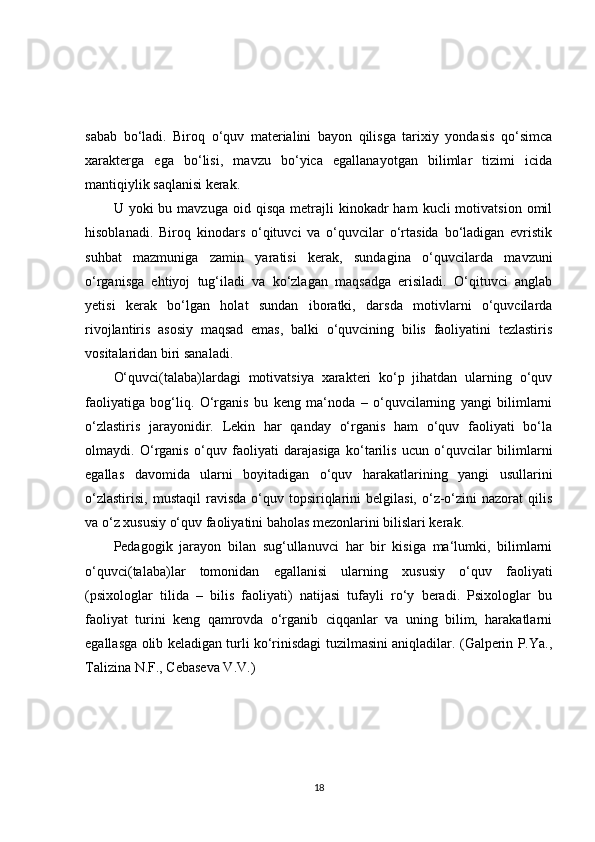 sabab   bo‘ladi.   Biroq   o‘quv   materialini   bayon   qilisga   tarixiy   yondasis   qo‘simca
xarakterga   ega   bo‘lisi,   mavzu   bo‘yica   egallanayotgan   bilimlar   tizimi   icida
mantiqiylik saqlanisi kerak.
U  yoki   bu  mavzuga  oid  qisqa   metrajli  kinokadr   ham   kucli   motivatsion  omil
hisoblanadi.   Biroq   kinodars   o‘qituvci   va   o‘quvcilar   o‘rtasida   bo‘ladigan   evristik
suhbat   mazmuniga   zamin   yaratisi   kerak,   sundagina   o‘quvcilarda   mavzuni
o‘rganisga   ehtiyoj   tug‘iladi   va   ko‘zlagan   maqsadga   erisiladi.   O‘qituvci   anglab
yetisi   kerak   bo‘lgan   holat   sundan   iboratki,   darsda   motivlarni   o‘quvcilarda
rivojlantiris   asosiy   maqsad   emas,   balki   o‘quvcining   bilis   faoliyatini   tezlastiris
vositalaridan biri sanaladi.
O‘quvci(talaba)lardagi   motivatsiya   xarakteri   ko‘p   jihatdan   ularning   o‘quv
faoliyatiga   bog‘liq.   O‘rganis   bu   keng   ma‘noda   –   o‘quvcilarning   yangi   bilimlarni
o‘zlastiris   jarayonidir.   Lekin   har   qanday   o‘rganis   ham   o‘quv   faoliyati   bo‘la
olmaydi.   O‘rganis   o‘quv   faoliyati   darajasiga   ko‘tarilis   ucun   o‘quvcilar   bilimlarni
egallas   davomida   ularni   boyitadigan   o‘quv   harakatlarining   yangi   usullarini
o‘zlastirisi,   mustaqil  ravisda   o‘quv  topsiriqlarini  belgilasi,   o‘z-o‘zini   nazorat   qilis
va o‘z xususiy o‘quv faoliyatini baholas mezonlarini bilislari kerak.
Pedagogik   jarayon   bilan   sug‘ullanuvci   har   bir   kisiga   ma‘lumki,   bilimlarni
o‘quvci(talaba)lar   tomonidan   egallanisi   ularning   xususiy   o‘quv   faoliyati
(psixologlar   tilida   –   bilis   faoliyati)   natijasi   tufayli   ro‘y   beradi.   Psixologlar   bu
faoliyat   turini   keng   qamrovda   o‘rganib   ciqqanlar   va   uning   bilim,   harakatlarni
egallasga olib keladigan turli ko‘rinisdagi tuzilmasini aniqladilar. (Galperin P.Ya.,
Talizina N.F., Cebaseva V.V.)
18 