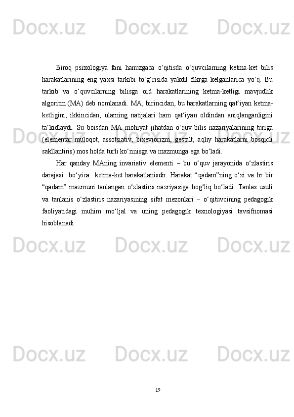 Biroq   psixologiya   fani   hanuzgaca   o‘qitisda   o‘quvcilarning   ketma-ket   bilis
harakatlarining   eng   yaxsi   tarkibi   to‘g‘risida   yakdil   fikrga   kelganlarica   yo‘q.   Bu
tarkib   va   o‘quvcilarning   bilisga   oid   harakatlarining   ketma-ketligi   mavjudlik
algoritm (MA) deb nomlanadi. MA, birincidan, bu harakatlarning qat‘iyan ketma-
ketligini,   ikkincidan,   ularning   natijalari   ham   qat‘iyan   oldindan   aniqlanganligini
ta‘kidlaydi.   Su   boisdan   MA   mohiyat   jihatdan   o‘quv-bilis   nazariyalarining   turiga
(elementar   muloqot,   assotsiativ,   bixeviorizm,   gestalt,   aqliy   harakatlarni   bosqicli
sakllantiris) mos holda turli ko‘rinisga va mazmunga ega bo‘ladi. 
Har   qanday   MAning   invariativ   elementi   –   bu   o‘quv   jarayonida   o‘zlastiris
darajasi     bo‘yica     ketma-ket   harakatlanisdir.   Harakat   “qadam”ning   o‘zi   va   hr   bir
“qadam”   mazmuni   tanlangan   o‘zlastiris   nazriyasiga   bog‘liq   bo‘ladi.   Tanlas   usuli
va   tanlanis   o‘zlastiris   nazariyasining   sifat   mezonlari   –   o‘qituvcining   pedagogik
faoliyatidagi   muhim   mo‘ljal   va   uning   pedagogik   texnologiyasi   tavsifnomasi
hisoblanadi.
19 
