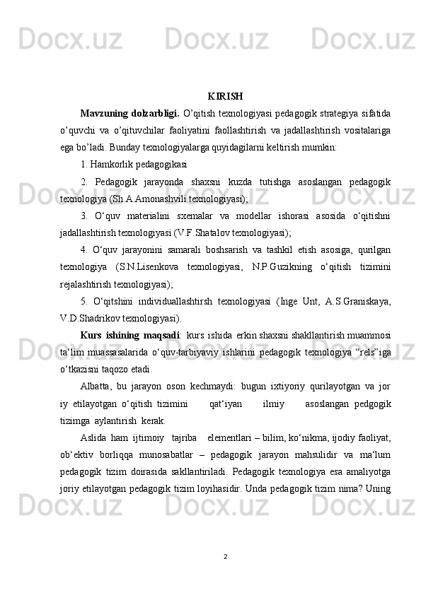 KIRISH
Mavzuning dolzarbligi.   O’qitish texnologiyasi pedagogik strategiya sifatida
o’quvchi   va   o’qituvchilar   faoliyatini   faollashtirish   va   jadallashtirish   vositalariga
ega bo’ladi. Bunday texnologiyalarga quyidagilarni keltirish mumkin: 
1. Hamkorlik pedagogikasi 
2.   Pedagogik   jarayonda   shaxsni   kuzda   tutishga   asoslangan   pedagogik
texnologiya (Sh.A.Amonashvili texnologiyasi); 
3.   O‘quv   materialini   sxemalar   va   modellar   ishorasi   asosida   o‘qitishni
jadallashtirish texnologiyasi (V.F.Shatalov texnologiyasi);
4.   O‘quv   jarayonini   samarali   boshsarish   va   tashkil   etish   asosiga,   qurilgan
texnologiya   (S.N.Lisenkova   texnologiyasi,   N.P.Guzikning   o‘qitish   tizimini
rejalashtirish texnologiyasi); 
5.   O‘qitshini   individuallashtirsh   texnologiyasi   (Inge   Unt,   A.S.Graniskaya,
V.D.Shadrikov texnologiyasi) .
Kurs   ishining   maqsadi :   kurs   ishida   e rkin   shaxsni   shakllantirish   muammosi
ta‘lim   muassasalarida   o‘quv-tarbiyaviy   is h lar i ni   pedagogik   texnologiya   “rels”iga
o‘tkazisni taqozo etadi.
Albatta,     bu     jarayon     oson     kec h maydi:     bugun     ixtiyoriy     qurilayotgan     va     jor
iy     etilayotgan     o‘qitish     tizimini   qat‘iyan   ilmiy   asoslangan     pedgogik
tizimga     aylantirish     kerak.    
Aslida     ham     ijtimoiy       tajriba         elementlari – bilim, ko‘nikma, ijodiy faoliyat,
ob‘ektiv   borliqqa   munosabatlar   –   pedagogik   jarayon   mahsulidir   va   ma‘lum
pedagogik   tizim   doirasida   sakllantiriladi.   Pedagogik   texnologiya   esa   amaliyotga
joriy etilayotgan pedagogik tizim loyihasidir. Unda pedagogik tizim nima? Uning
2 