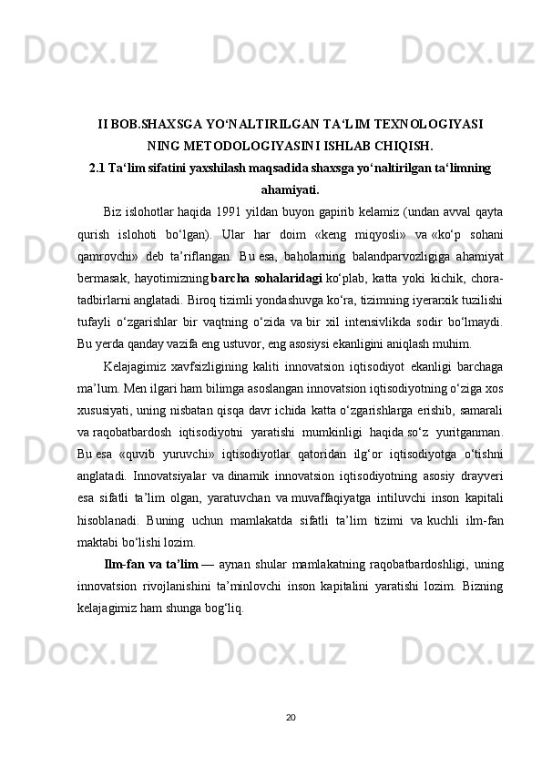 II BOB.SHAXSGA YO‘NALTIRILGAN TA‘LIM TEXNOLOGIYASI
NING METODOLOGIYASINI ISHLAB CHIQISH.
2.1 Ta‘lim sifatini yaxshilash maqsadida shaxsga yo‘naltirilgan ta‘limning
ahamiyati.
Biz islohotlar  haqida 1991 yildan buyon gapirib kelamiz (undan avval  qayta
qurish   islohoti   bo‘lgan).   Ular   har   doim   «keng   miqyosli»   va   «ko‘p   sohani
qamrovchi»   deb   ta’riflangan.   Bu   esa,   baholarning   balandparvozligiga   ahamiyat
bermasak,   hayotimizning   barcha   sohalaridagi   ko‘plab,   katta   yoki   kichik,   chora-
tadbirlarni anglatadi. Biroq tizimli yondashuvga ko‘ra, tizimning iyerarxik tuzilishi
tufayli   o‘zgarishlar   bir   vaqtning   o‘zida   va   bir   xil   intensivlikda   sodir   bo‘lmaydi.
Bu   yerda qanday vazifa eng ustuvor, eng asosiysi ekanligini aniqlash muhim.
Kelajagimiz   xavfsizligining   kaliti   innovatsion   iqtisodiyot   ekanligi   barchaga
ma’lum. Men ilgari ham bilimga asoslangan innovatsion iqtisodiyotning o‘ziga xos
xususiyati, uning nisbatan qisqa davr ichida katta o‘zgarishlarga erishib, samarali
va   raqobatbardosh   iqtisodiyotni   yaratishi   mumkinligi   haqida   so‘z   yuritganman .
Bu   esa   «quvib   yuruvchi»   iqtisodiyotlar   qatoridan   ilg‘or   iqtisodiyotga   o‘tishni
anglatadi.   Innovatsiyalar   va   dinamik   innovatsion   iqtisodiyotning   asosiy   drayveri
esa   sifatli   ta’lim   olgan,   yaratuvchan   va   muvaffaqiyatga   intiluvchi   inson   kapitali
hisoblanadi.   Buning   uchun   mamlakatda   sifatli   ta’lim   tizimi   va   kuchli   ilm-fan
maktabi bo‘lishi lozim.
Ilm-fan   va   ta’lim   —   aynan   shular   mamlakatning   raqobatbardoshligi,   uning
innovatsion   rivojlanishini   ta’minlovchi   inson   kapitalini   yaratishi   lozim.   Bizning
kelajagimiz ham shunga bog‘liq.
20 