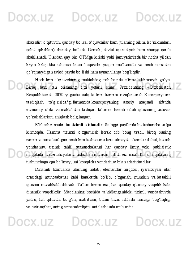 shaxsdir: o‘qituvchi qanday bo‘lsa, o‘quvchilar ham (ularning bilim, ko‘nikmalari,
qabul   qilishlari)   shunday   bo‘ladi.   Demak,   davlat   iqtisodiyoti   ham   shunga   qarab
shakllanadi. Ulardan qay biri OTMga kirishi yoki jamiyatimizda bir necha yildan
keyin   kelajakka   ishonch   bilan   boquvchi   yuqori   ma’lumotli   va   hech   narsadan
qo‘rqmaydigan avlod paydo bo‘lishi ham aynan ularga bog‘liqdir.
Hech   kim   o‘qituvchining   maktabdagi   roli   haqida   e’tiroz   bildirmaydi   go‘yo.
Biroq   buni   tan   olishning   o‘zi   yetarli   emas.   Prezidentning   «O‘zbekiston
Respublikasida   2030   yilgacha   xalq   ta’limi   tizimini   rivojlantirish   Konsepsiyasini
tasdiqlash   to‘g‘risida"gi   farmonida   konsepsiyaning   asosiy   maqsadi   sifatida
«umumiy   o‘rta   va   maktabdan   tashqari   ta’limni   tizimli   isloh   qilishning   ustuvor
yo‘nalishlari»ni aniqlash belgilangan.
E’tiborlisi shuki, bu   tizimli islohotdir . So‘nggi paytlarda bu   tushuncha urfga
kirmoqda.   Hamma   tizimni   o‘zgartirish   kerak   deb   bong   uradi,   biroq   buning
zamirida nima borligini hech kim tushuntirib bera olmaydi. Tizimli islohot, tizimli
yondashuv,   tizimli   tahlil   tushunchalarini   har   qanday   ilmiy   yoki   publisistik
maqolada, dissertatsiyalarda uchratish mumkin, aslida esa mualliflar u haqida aniq
tushunchaga ega bo‘lmay, uni kompleks yondashuv bilan adashtiradilar.
Dinamik   tizimlarda   ularning   holati,   elementlar   miqdori,   iyerarxiyasi   ular
orasidagi   munosabatlar   kabi   harakatda   bo‘lib,   o‘zgarishi   mumkin   va   bu   tahlil
qilishni   murakkablashtiradi.   Ta’lim   tizimi   esa,   har   qanday   ijtimoiy   voqelik   kabi
dinamik   voqelikdir.   Maqolaning   boshida   ta’kidlanganidek,   tizimli   yondashuvda
yadro,   hal   qiluvchi   bo‘g‘in,   matritsani,   butun   tizim   ishlashi   nimaga   bog‘liqligi
va   oxir-oqibat, uning samaradorligini aniqlash juda muhimdir.
22 