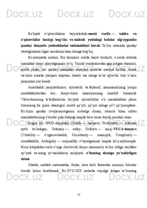 Bo‘lajak   o‘qituvchilarni   tayyorlashda   asosiy   vazifa   —   talaba   va
o‘qituvchilar   hozirgi   bog‘cha   va   maktab   yoshidagi   bolalar   ulg‘ayganida
qanday   dunyoda   yashashlarini   tushunishlari   kerak.   Ta’lim   sohasida   qanday
strategiyalarni ilgari surishimiz ham shunga bog‘liq.
Bu   nihoyatda   muhim.   Biz   kimsasiz   orolda   hayot   kechirib,   u   yerda   alohida
mamlakat barpo qilayotganimiz yo‘q. Tizimli yondashuvdan gap ochgan ekanmiz,
aytish   joizki,   har   qanday   mamlakat   muayyan   muhitda   mavjud   bo‘ladi,   muhit
va   tizim   orasida   (xalqaro   maydon,   tabiat)   esa   ularga   ta’sir   qiluvchi   turli   o‘zaro
jarayonlar yuz   beradi.
Amerikalik   jamiyatshunos,   siyosatchi   va   faylasuf,   zamonamizning   yorqin
mutafakkirlaridan   biri,   dunyo-tizim   nazariyasining   muallifi   Immanuil
Vallerstaynning   ta’kidlashicha,   ko‘plab   siyosatchilar   o‘z   mamlakatlari   jahon
tizimining   bir   qismi   ekanligini   unutib   qo‘yib,   qo‘pol   xatoga   yo‘l   qo‘ymoqdalar.
Bu   tizim   qanday   rivojlanayotganini   inobatga   olmay,   ishonch   bilan   ushbu
mamlakatlarning o‘tmishi yoki kelajagi haqida biror nima deyish mumkin emas.
Bugun   biz   SPOD-dunyodan   (Steady   —   barqaror;   Predictable   —   oldindan
aytib   bo‘ladigan;   Ordinary   —   oddiy;   Definite   —   aniq)   VUCA-dunyo га
(Volatility   —   o‘zgaruvchanlik;   Uncertainty   —   noaniqlik;   Complexity   —
murakkablik;   Ambiguity   —   mujmallik)   o‘tayotganimiz   haqida   ko‘p   aytilmoqda .
Bizni kelajakdan turib o‘ziga chorlovchi dunyo zamonaviy ta’lim oldiga vazifalar
qo‘yadi   va   uning   yo‘nalishlarini   aniqlaydi.   a’limning   shaxsga   yo‘naltirilgan
tizimi
Odatda,   maktab   matematika,   fizika,   tarix   kabi   fanlardan   umumiy   bilimlar
berishi   lozim   hisoblanadi.   Bu   XVII-XIX   asrlarda   vujudga   kelgan   ta’limning
23 