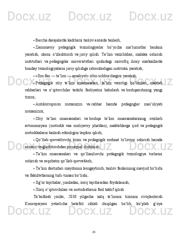  Barcha darajalarda kadrlarni tanlov asosida tanlash;
 Zamonaviy   pedagogik   texnologiyalar   bo‘yicha   ma’lumotlar   bankini
yaratish,   ularni   o‘zlashtirish   va   joriy   qilish.   Ta’lim   vazirliklari,   malaka   oshirish
institutlari   va   pedagogika   universitetlari   qoshidagi   muvofiq   ilmiy   markazlarda
bunday texnologiyalarni joriy qilishga ixtisoslashgan institutni yaratish;
 «Ilm-fan   — ta’lim   — amaliyot» oltin uchburchagini yaratish;
 Pedagogik   oliy   ta’lim   muassasalari,   ta’lim   vazirligi   bo‘limlari,   maktab
rahbarlari   va   o‘qituvchilar   tarkibi   faoliyatini   baholash   va   boshqarishning   yangi
tizimi;
 Antikorrupsion   mexanizm   va   rahbar   hamda   pedagoglar   mas’uliyati
mexanizmi;
 Oliy   ta’lim   muassasalari   va   boshqa   ta’lim   muassasalarining   sezilarli
avtonomiyasi   (metodik   vaa   moliyaviy   jihatdan),   maktablarga   ijod   va   pedagogik
metodikalarni tanlash erkinligini taqdim qilish;
 Qo‘llab-quvvatlovchi   tizim   va   pedagogik   mehnat   to‘lovini   oshirish   hamda
asossiz tenglashtirishdan prinsipial chekinish;
 Ta’lim   muassasalari   va   qo‘llaniluvchi   pedagogik   texnologiya   turlarini
oshirish va   raqobatni qo‘llab-quvvatlash;
 Ta’lim dasturlari maydonini kengaytirish, tanlov fanlarining mavjud bo‘lishi
va   fakultetlarning turli-tuman bo‘lishi;
 Ilg‘or tajribalar, jumladan, xorij tajribasidan foydalanish;
 Xorij o‘qituvchilari va   metodistlarini faol taklif qilish.
Ta’kidlash   joizki,   2030   yilgacha   xalq   ta’limini   tizimini   rivojlantirish
Konsepsiyasi   yetarlicha   batafsil   ishlab   chiqilgan   bo‘lib,   ko‘plab   g‘oya
25 