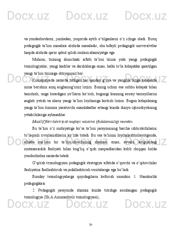 va   yondashuvlarni,   jumladan,   yuqorida   aytib   o‘tilganlarni   o‘z   ichiga   oladi.   Biroq
pedagogik   ta’lim   masalasi   alohida   masaladir,   shu   tufayli   pedagogik   universitetlar
haqida alohida qaror qabul qilish muhim ahamiyatga ega.
Muhimi,   bizning   shunchaki   sifatli   ta’lim   tizimi   yoki   yangi   pedagogik
texnologiyalar, yangi kadrlar va   darsliklarga emas, balki to‘la kelajakka qaratilgan
yangi ta’lim tizimiga ehtiyojimiz bor.
Konsepsiyada nazarda tutilgan har qanday g‘oya va   yangilik bizga kelajakda
nima   berishini   aniq   anglamog‘imiz   lozim.   Buning   uchun   esa   ushbu   kelajak   bilan
tanishish,   unga   boradigan   yo‘llarni   ko‘rish,   bugungi   kunning   asosiy   tamoyillarini
anglab   yetish   va   ularni   yangi   ta’lim   loyihasiga   kiritish   lozim.   Bugun   kelajakning
yangi ta’lim tizimini yaratuvchi mamlakatlar ertangi kunda dunyo iqtisodiyotining
yetakchilariga aylanadilar.
Muallif fikri tahririyat nuqtayi nazarini ifodalamasligi mumkin.
Bu   ta’lim   o’z   mohiyatiga   ko’ra   ta’lim   jarayonining   barcha   ishtirokchilarini
to’laqonli rivojlanishlarini ko’zda tutadi. Bu esa ta’limni loyihalashtirilayotganda,
albatta   ma’lum   bir   ta’lim   oluvchining   shaxsini   emas ,   avvalo,   kelgusidagi
mutaxassislik   faoliyati   bilan   bog’liq   o’qish   maqsadlaridan   kelib   chiqqan   holda
yondoshishni nazarda tutadi.
O’qitish texnologiyasi pedagogik strategiya sifatida o’quvchi va o’qituvchilar
faoliyatini faollashtirish va jadallashtirish vositalariga ega bo’ladi.
Bunday   texnologiyalarga   quyidagilarni   keltirish   mumkin:   1.   Hamkorlik
pedagogikasi
2.   Pedagogik   jarayonda   shaxsni   kuzda   tutishga   asoslangan   pedagogik
texnologiya (Sh.A.Amonashvili texnologiyasi);
26 