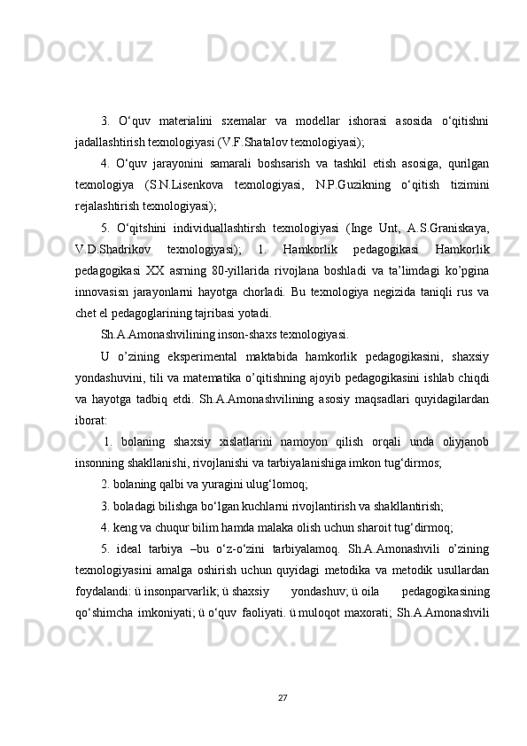 3.   O‘quv   materialini   sxemalar   va   modellar   ishorasi   asosida   o‘qitishni
jadallashtirish texnologiyasi (V.F.Shatalov texnologiyasi);
4.   O‘quv   jarayonini   samarali   boshsarish   va   tashkil   etish   asosiga,   qurilgan
texnologiya   (S.N.Lisenkova   texnologiyasi,   N.P.Guzikning   o‘qitish   tizimini
rejalashtirish texnologiyasi);
5.   O‘qitshini   individuallashtirsh   texnologiyasi   (Inge   Unt,   A.S.Graniskaya,
V.D.Shadrikov   texnologiyasi);   1.   Hamkorlik   pedagogikasi   Hamkorlik
pedagogikasi   XX   asrning   80-yillarida   rivojlana   boshladi   va   ta’limdagi   ko’pgina
innovasisn   jarayonlarni   hayotga   chorladi.   Bu   texnologiya   negizida   taniqli   rus   va
chet el pedagoglarining tajribasi yotadi.
Sh.A.Amonashvilining inson-shaxs texnologiyasi.
U   o’zining   eksperimental   maktabida   hamkorlik   pedagogikasini,   shaxsiy
yondashuvini, tili  va matematika o’qitishning ajoyib pedagogikasini  ishlab chiqdi
va   hayotga   tadbiq   etdi.   Sh.A.Amonashvilining   asosiy   maqsadlari   quyidagilardan
iborat:
  1.   bolaning   shaxsiy   xislatlarini   namoyon   qilish   orqali   unda   oliyjanob
insonning shakllanishi, rivojlanishi va tarbiyalanishiga imkon tug‘dirmos;
2. bolaning qalbi va yuragini ulug‘lomoq;
3. boladagi bilishga bo‘lgan kuchlarni rivojlantirish va shakllantirish;
4. keng va chuqur bilim hamda malaka olish uchun sharoit tug‘dirmoq;
5.   ideal   tarbiya   –bu   o‘z-o‘zini   tarbiyalamoq.   Sh.A.Amonashvili   o’zining
texnologiyasini   amalga   oshirish   uchun   quyidagi   metodika   va   metodik   usullardan
foydalandi:   ü   insonparvarlik;   ü   shaxsiy   yondashuv;   ü   oila   pedagogikasining
qo‘shimcha   imkoniyati;   ü   o‘quv   faoliyati.   ü   muloqot   maxorati;   Sh.A.Amonashvili
27 