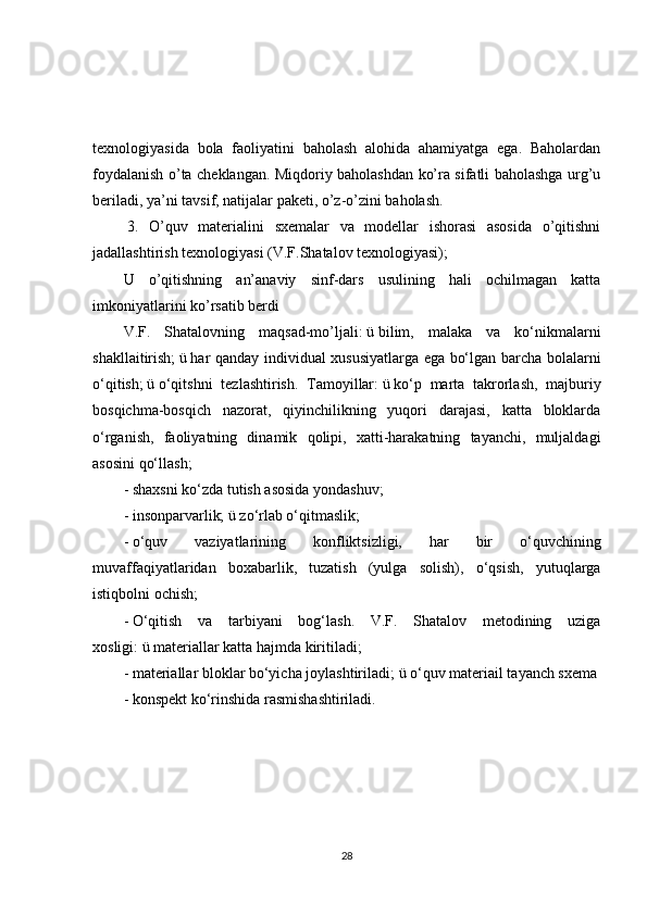 texnologiyasida   bola   faoliyatini   baholash   alohida   ahamiyatga   ega.   Baholardan
foydalanish o’ta cheklangan. Miqdoriy baholashdan ko’ra sifatli baholashga urg’u
beriladi, ya’ni tavsif, natijalar paketi, o’z-o’zini baholash.
  3.   O’quv   materialini   sxemalar   va   modellar   ishorasi   asosida   o’qitishni
jadallashtirish texnologiyasi (V.F.Shatalov texnologiyasi);
U   o’qitishning   an’anaviy   sinf-dars   usulining   hali   ochilmagan   katta
imkoniyatlarini ko’rsatib berdi
V.F.   Shatalovning   maqsad-mo’ljali:   ü   bilim,   malaka   va   ko‘nikmalarni
shakllaitirish;   ü   har qanday individual xususiyatlarga ega bo‘lgan barcha bolalarni
o‘qitish;   ü   o‘qitshni   tezlashtirish.   Tamoyillar:   ü   ko‘p   marta   takrorlash,   majburiy
bosqichma-bosqich   nazorat,   qiyinchilikning   yuqori   darajasi,   katta   bloklarda
o‘rganish,   faoliyatning   dinamik   qolipi,   xatti-harakatning   tayanchi,   muljaldagi
asosini qo‘llash;  
-   shaxsni ko‘zda tutish asosida yondashuv;  
-   insonparvarlik;   ü   zo‘rlab o‘qitmaslik;  
-   o‘quv   vaziyatlarining   konfliktsizligi,   har   bir   o‘quvchining
muvaffaqiyatlaridan   boxabarlik,   tuzatish   (yulga   solish),   o‘qsish,   yutuqlarga
istiqbolni ochish;  
-   O‘qitish   va   tarbiyani   bog‘lash.   V.F.   Shatalov   metodining   uziga
xosligi:   ü   materiallar katta hajmda kiritiladi;  
-   materiallar bloklar bo‘yicha joylashtiriladi;   ü   o‘quv materiail tayanch sxema
- konspekt ko‘rinshida rasmishashtiriladi. 
28 